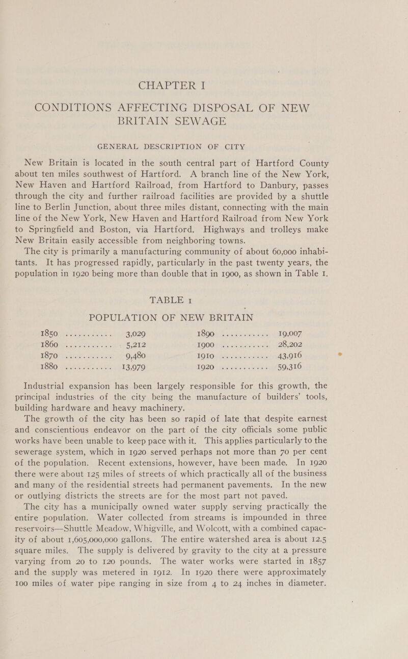 CHAPTER tT CONDITIONS AFFECTING DISPOSAL ‘OF NEW BREAN. SE AV AGE GENERAL DESCRIPTION OF CITY New Britain is located in the south central part of Hartford County about ten miles southwest of Hartford. A branch line of the New York, New Haven and Hartford Railroad, from Hartford to Danbury, passes through the city and further railroad facilities are provided by a shuttle line to Berlin Junction, about three miles distant, connecting with the main line of the New York, New Haven and Hartford Railroad from New York to Springfield and Boston, via Hartford. Highways and trolleys make New Britain easily accessible from neighboring towns. The city is primarily a manufacturing community of about 60,000 inhabi- tants. It has progressed rapidly, particularly in the past twenty years, the population in 1920 being more than double that in 1900, as shown in Table 1. TABLE POPULATION OF NEW BRITAIN PORONSS He ah 3,029 TOOOI blaine es 19,007 BOCs Acasa as 5,212 OOO Pr aia el yma 28,202 af Ow atee aie Ee 9,480 LOO Guteline chee: 43,916 EOOO Phen ate 13,979 TO20 sie veuu kia 59,316 Industrial expansion has been largely responsible for this growth, the principal industries of the city being the manufacture of builders’ tools, building hardware and heavy machinery. ; The growth of the city has been so rapid of late that despite earnest and conscientious endeavor on the part of the city officials some public works have been unable to keep pace with it. This applies particularly to the sewerage system, which in 1920 served perhaps not more than 70 per cent of the population. Recent extensions, however, have been made. In 1920 there were about 125 miles of streets of which practically all of the business and many of the residential streets had permanent pavements. In the new or outlying districts the streets are for the most part not paved. The city has a municipally owned water supply serving practically the entire population. Water collected from streams is impounded in three reservoirs—Shuttle Meadow, Whigville, and Wolcott, with a combined capac- ity of about 1,605,000,000 gallons. The entire watershed area is about 12.5 square miles. The supply is delivered by gravity to the city at a pressure varying from 20 to 120 pounds. The water works were started in 1857 -and the supply was metered in 1912. In 1920 there were approximately 100 miles of water pipe ranging in size from 4 to 24 inches in diameter.