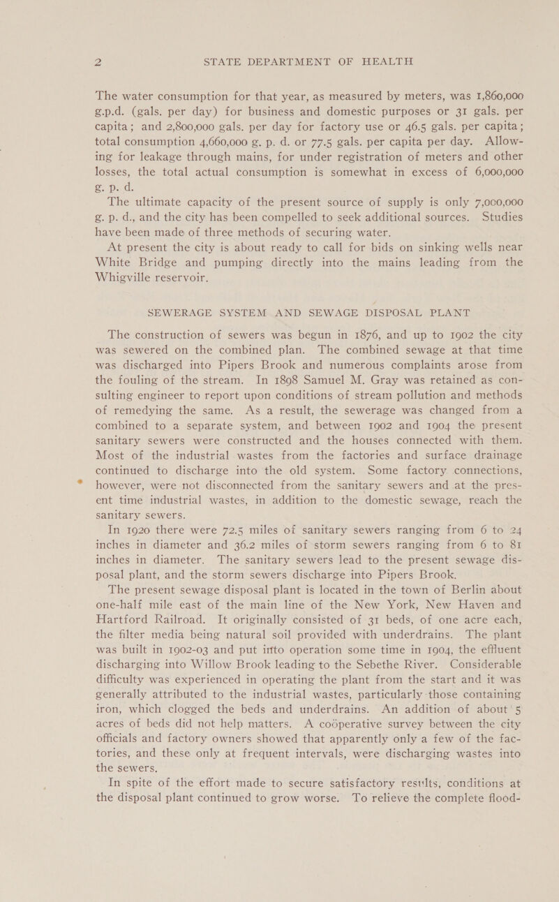 The water consumption for that year, as measured by meters, was 1,860,000 g.p.d. (gals. per day) for business and domestic purposes or 31 gals. per capita; and 2,800,000 gals. per day for factory use or 46.5 gals. per capita; total consumption 4,660,000 g. p. d. or 77.5 gals. per capita per day. Allow- ing for leakage through mains, for under registration of meters and other losses, the total actual consumption is somewhat in excess of 6,000,000 gs p..d. . The ultimate capacity of the present source of supply is only 7,000,000 g. p. d., and the city has been compelled to seek additional sources. Studies have been made of three methods of securing water. At present the city is about ready to call for bids on sinking wells near White Bridge and pumping directly into the mains leading from the Whieville reservoir. SEWERAGE SYSTEM..AND SEWAGE DISPOSAL PLANT The construction of sewers was begun in 1876, and up to 1902 the city was sewered on the combined plan. The combined sewage at that time was discharged into Pipers Brook and numerous complaints arose from the fouling of the stream. In 1898 Samuel M. Gray was retained as con- sulting engineer to report upon conditions of stream pollution and methods of remedying the same. As a result, the sewerage was changed from a combined to a separate system, and between 1902 and 1904 the present sanitary sewers were constructed and the houses connected with them. Most of the industrial wastes from the factories and surface drainage continued to discharge into the old system. Some factory connections, however, were not disconnected from the sanitary sewers and at the pres- ent time industrial wastes, in addition to the domestic sewage, reach the sanitary sewers. In 1920 there were 72.5 miles of sanitary sewers ranging from 6 to 24 inches in diameter and 36.2 miles of storm sewers ranging from 6 to 81 inches in diameter. The sanitary sewers lead to the present sewage dis- posal plant, and the storm sewers discharge into Pipers Brook. The present sewage disposal plant is located in the town of Berlin about one-half mile east of the main line of the New York, New Haven and Hartford Railroad. It originally consisted of 31 beds, of one acre each, the filter media being natural soil provided with underdrains. The plant was built in 1902-03 and put into operation some time in 1904, the effluent discharging into Willow Brook leading to the Sebethe River. Considerable difficulty was experienced in operating the plant from the start and it was generally attributed to the industrial wastes, particularly those containing iron, which clogged the beds and underdrains. An addition of about’ 5 acres of beds did not help matters. A codperative survey between the city officials and factory owners showed that apparently only a few of the fac- tories, and these only at frequent intervals, were discharging wastes into the sewers. . In spite of the effort made to secure satisfactory results, conditions at the disposal plant continued to grow worse. To relieve the complete flood-