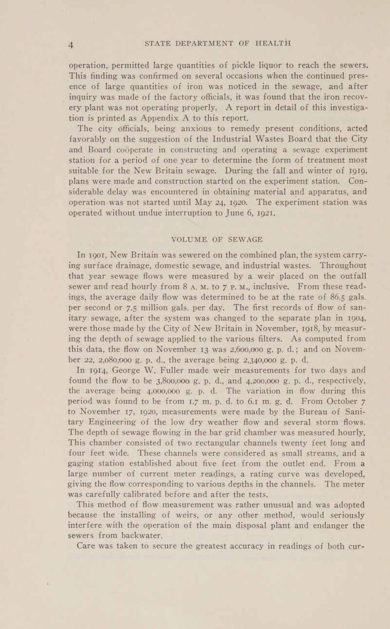 operation, permitted large quantities of pickle liquor to reach the sewers. This finding was confirmed on several occasions when the continued pres- ence of large quantities of iron was noticed in the sewage, and after — inquiry was made of the factory officials, it was found that the iron recov- ery plant was not operating properly. A report in detail of this investiga- tion is printed as Appendix A to this report. The city officials, being anxious to remedy present conditions, acted favorably on the suggestion of the Industrial Wastes Board that the City and Board codperate in constructing and operating a sewage experiment station for a period of one year to determine the form of treatment most suitable for the New Britain sewage. During the fall and winter of 1919, plans were made and construction started on the experiment station. Con- siderable delay was encountered in obtaining material and apparatus, and operation was not started until May 24, 1920. The experiment station was operated without undue interruption to June 6, 1921. VOLUME OF SEWAGE In 1901, New Britain was sewered on the combined plan, the system carry- ing surface drainage, domestic sewage, and industrial wastes. Throughout that year sewage flows were measured by a weir placed on the outfall sewer and read hourly from 8 a. M. to 7 p.M., inclusive. From these read- ings, the average daily flow was determined to be at the rate of 86.5 gals. per second or 7.5 million gals. per day. The first records of flow of san- itary sewage, after the system was changed to the separate plan in 1904, were those made by the City of New Britain in November, 1918, by measur- ing the depth of sewage applied to the various filters. As computed from this data, the flow on November 13 was 2,600,000 g. p. d.; and on Novem- ber 22, 2,080,000 g. p. d., the average being 2,340,000 g. p. d. In 1914, George W. Fuller made weir measurements for two days and found the flow to be 3,800,000 g. p. d., and 4,200,000 g. p. d., respectively, the average being 4,000,000 g. p. d. The variation in flow during this period was found to be from 1.7 m. p. d. to 6.1 m. g. d. From October 7 to November 17, 1920, measurements were made by the Bureau of Sani- tary Engineering of the low dry weather flow and several storm flows. The depth of sewage flowing in the bar grid chamber was measured hourly. This chamber consisted of two rectangular channels twenty feet long and four feet wide. These channels were considered as small streams, and a gaging station established about five feet from the outlet end. From a large number of current meter readings, a rating curve was developed, giving the flow corresponding to various depths in the channels. The meter was carefully calibrated before and after the tests. This method of flow measurement was rather unusual and was adopted because the installing of weirs, or any other method, would seriously interfere with the operation of the main disposal plant and endanger the sewers from backwater. Care was taken to secure the greatest accuracy in readings of both cur-