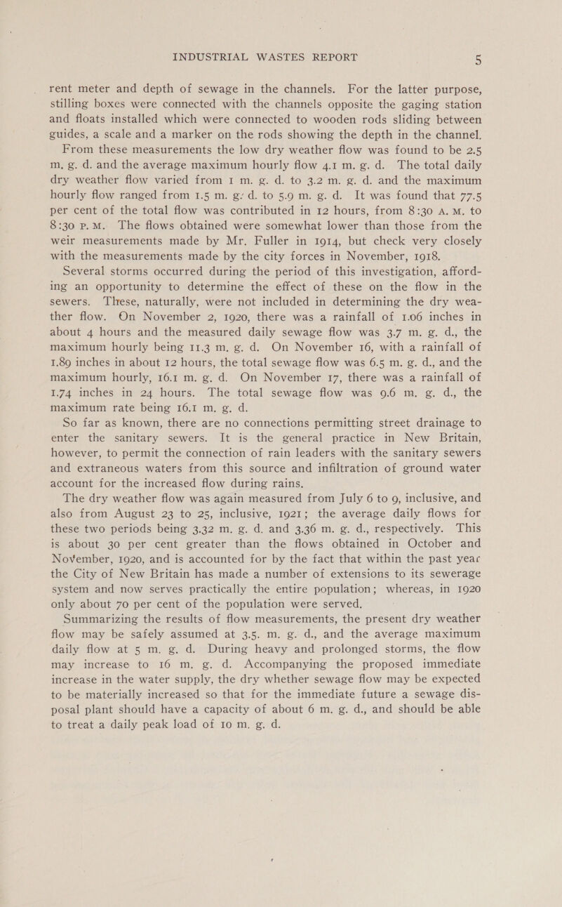 rent meter and depth of sewage in the channels. For the latter purpose, stilling boxes were connected with the channels opposite the gaging station and floats installed which were connected to wooden rods sliding between guides, a scale and a marker on the rods showing the depth in the channel. From these measurements the low dry weather flow was found to be 2.5 m, g. d. and the average maximum hourly flow 4.1 m. g. d. The total daily dry weather flow varied from 1 m. g. d. to 3.2 m. g. d. and the maximum hourly flow ranged from 1.5 m. g/d. to 5.9 m. g. d. It was found that 77.5 per cent of the total flow was contributed in 12 hours, from 8:30 A.M. to 8:30 p.M. The flows obtained were somewhat lower than those from the weir measurements made by Mr. Fuller in 1914, but check very closely with the measurements made by the city forces in November, 1918. Several storms occurred during the period of this investigation, afford- ing an opportunity to determine the effect of these on the flow in the sewers. These, naturally, were not included in determining the dry wea- ther flow. On November 2, 1920, there was a rainfall of 1.06 inches in about 4 hours and the measured daily sewage flow was 3.7 m. g. d., the maximum hourly being 11.3 m. g. d. On November 16, with a rainfall of 1.89 inches in about 12 hours, the total sewage flow was 6.5 m. g. d., and the maximum hourly, 16.1 m. g. d. On November 17, there was a rainfall of 1.74 inches in 24 hours. The total sewage flow was 9.6 m. g. d., the maximum rate being 16.1 m. g. d. So far as known, there are no connections permitting street drainage to enter the sanitary sewers. It is the general practice in New Britain, however, to permit the connection of rain leaders with the sanitary sewers and extraneous waters from this source and infiltration of ground water account for the increased flow during rains. . The dry weather flow was again measured from July 6 to 9, inclusive, and also from August 23 to 25, inclusive, 1921; the average daily flows for these two periods being 3.32 m. g. d. and 3.36 m. g. d., respectively. This is about 30 per cent greater than the flows obtained in October and November, 1920, and is accounted for by the fact that within the past year the City of New Britain has made a number of extensions to its sewerage system and now serves practically the entire population; whereas, in 1920 only about 70 per cent of the population were served. Summarizing the results of flow measurements, the present dry weather flow may be safely assumed at 3.5. m. g. d., and the average maximum daily flow at 5 m. g. d. During heavy and prolonged storms, the flow may increase to 16 m. g. d. Accompanying the proposed immediate increase in the water supply, the dry whether sewage flow may be expected to be materially increased so that for the immediate future a sewage dis- posal plant should have a capacity of about 6 m. g. d., and should be able to treat a daily peak load of 10 m. g. d.