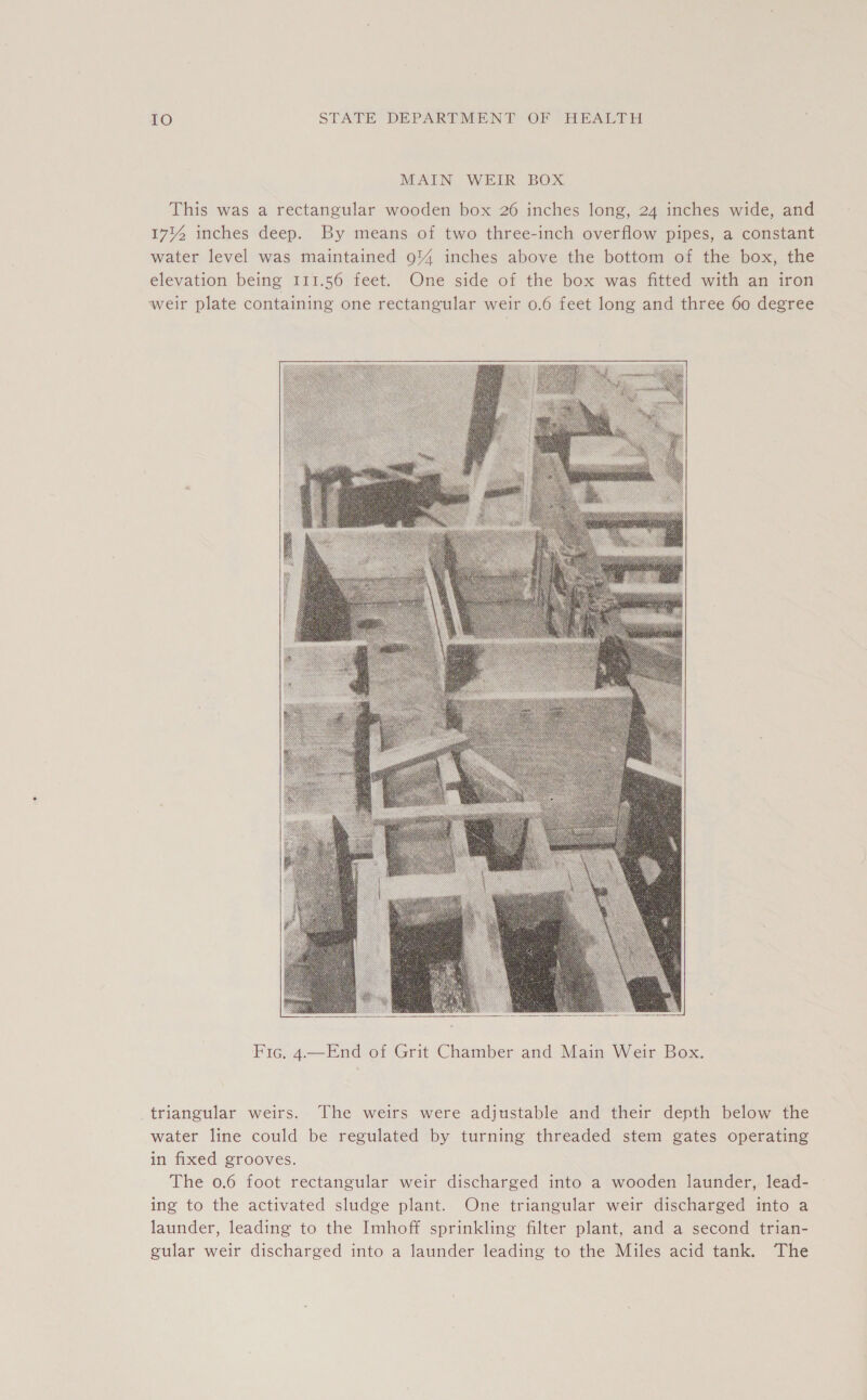MAIN WEIR BOX This was a rectangular wooden box 26 inches long, 24 inches wide, and 1714 inches deep. By means of two three-inch overflow pipes, a constant water level was maintained 91% inches above the bottom of the box, the elevation being 111.56 feet. One side of the box was fitted with an iron weir plate containing one rectangular weir 0.6 feet long and three 60 degree    Fic. 4—End of Grit Chamber and Main Weir Box. triangular weirs. The weirs were adjustable and their depth below the water line could be regulated by turning threaded stem gates operating in fixed grooves. The 0.6 foot rectangular weir discharged into a wooden launder, lead- ing to the activated sludge plant. One triangular weir discharged into a launder, leading to the Imhoff sprinkling filter plant, and a second trian- gular weir discharged into a launder leading to the Miles acid tank. The