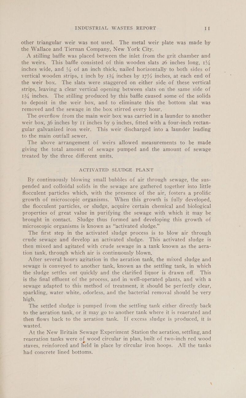 other triangular weir was not used. The metal weir plate was made by the Wallace and Tiernan Company, New York City. A stilling baffle was placed between the inlet from the grit chamber and the weirs. This baffle consisted of thin wooden slats 26 inches long, 1%4 inches wide, and % of an inch thick, nailed horizontally to both sides of vertical wooden strips, I inch by 134 inches by 17% inches, at each end of the weir box. The slats were staggered on either side of these vertical strips, leaving a clear vertical opening between slats on the same side of 134 inches. The stilling produced by this baffle caused some of the solids to deposit in the weir box, and to eliminate this the bottom slat was removed and the sewage in the box stirred every hour. The overflow from the main weir box was carried in a launder to another weir box, 36 inches by 11 inches by 9 inches, fitted with a four-inch rectan- gular galvanized iron weir. This weir discharged into a launder leading to the main outfall sewer. The above arrangement of weirs allowed measurements to be made giving the total amount of sewage pumped and the amount of sewage treated by the three different units. AGTIVATLED SLUDGE “PLANT By continuously blowing small bubbles of air through sewage, the sus- pended and colloidal solids in the sewage are gathered together into little flocculent particles which, with the presence of the air, fosters a prolific growth of microscopic organisms. When this growth is fully developed, the flocculent particles, or sludge, acquire certain chemical and biological properties of great value in purifying the sewage with which it may be brought in contact.. Sludge thus formed and developing this growth of microscopic organisms is known as “activated sludge.” The first step in the activated sludge process is to blow air through crude sewage and develop an activated sludge. This activated sludge is then mixed and agitated with crude sewage in a tank known as the aera- tion tank, through which air is continuously blown. After several hours agitation in the aeration tank, the mixed sludge and sewage is conveyed to another tank, known as the settling tank, in which the sludge settles out quickly and the clarified liquor is drawn off. This is the final effluent of the process, and in well-operated plants, and with a sewage adapted to this method of treatment, it should be perfectly clear, sparkling, water white, odorless, and the bacterial removal should be very high. The settled sludge is pumped from the settling tank either directly back to the aeration tank, or it may go to another tank where it is reaerated and then flows back to the aeration tank. If excess sludge is produced, it is wasted. At the New Britain Sewage Experiment Station the aeration, settling, and reaeration tanks were of wood circular in plan, built of two-inch red wood staves, reinforced and held in place by circular iron hoops. All the tanks had concrete lined bottoms.