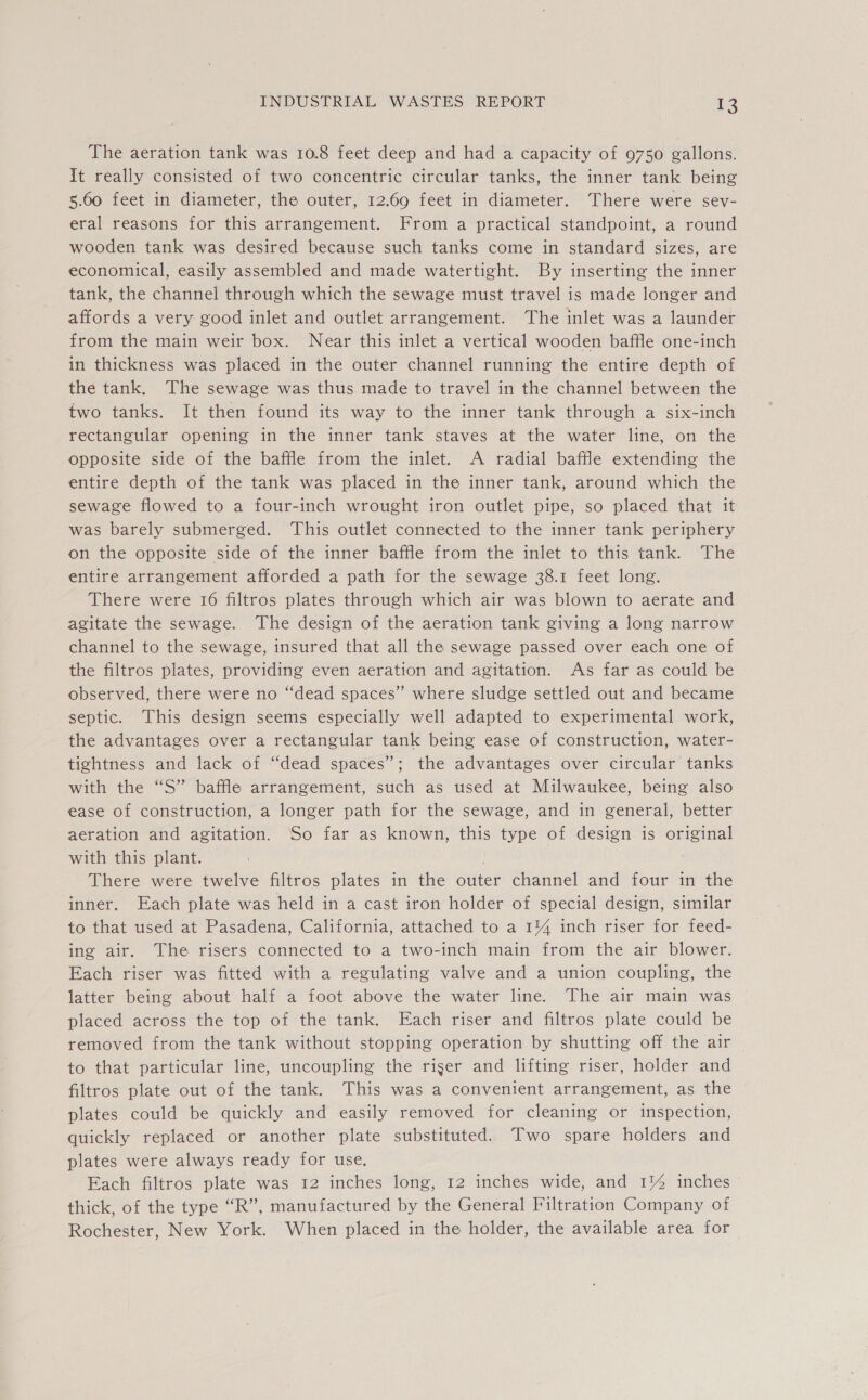 The aeration tank was 10.8 feet deep and had a capacity of 9750 gallons. It really consisted of two concentric circular tanks, the inner tank being 5.60 feet in diameter, the outer, 12.69 feet in diameter. There were sev- eral reasons for this arrangement. From a practical standpoint, a round wooden tank was desired because such tanks come in standard sizes, are economical, easily assembled and made watertight. By inserting the inner tank, the channel through which the sewage must travel is made longer and affords a very good inlet and outlet arrangement. The inlet was a launder from the main weir box. Near this inlet a vertical wooden baffle one-inch in thickness was placed in the outer channel running the entire depth of the tank, The sewage was thus made to travel in the channel between the two tanks. It then found its way to the inner tank through a six-inch rectangular opening in the inner tank staves at the water line, on the opposite side of the baffle from the inlet. A radial baffle extending the entire depth of the tank was placed in the inner tank, around which the sewage flowed to a four-inch wrought iron outlet pipe, so placed that it was barely submerged. This outlet connected to the inner tank periphery on the opposite side of the inner baffle from the inlet to this tank. The entire arrangement afforded a path for the sewage 38.1 feet long. There were 16 filtros plates through which air was blown to aerate and agitate the sewage. The design of the aeration tank giving a long narrow channel to the sewage, insured that all the sewage passed over each one of the filtros plates, providing even aeration and agitation. As far as could be observed, there were no “dead spaces” where sludge settled out and became septic. This design seems especially well adapted to experimental work, the advantages over a rectangular tank being ease of construction, water- tightness and lack of “‘dead spaces”; the advantages over circular tanks with the “S” baffle arrangement, such as used at Milwaukee, being also ease of construction, a longer path for the sewage, and in general, better aeration and agitation. So far as known, this type of design is original with this plant. | There were twelve filtros plates in the outer channel and four in the inner. Each plate was held in a cast iron holder of special design, similar to that used at Pasadena, California, attached to a 1% inch riser for feed- ing air. The risers connected to a two-inch main from the air blower. Each riser was fitted with a regulating valve and a union coupling, the latter being about half a foot above the water line. The air main was placed across the top of the tank. Each riser and filtros plate could be removed from the tank without stopping operation by shutting off the air to that particular line, uncoupling the riser and lifting riser, holder and filtros plate out of the tank. This was a convenient arrangement, as the plates could be quickly and easily removed for cleaning or inspection, quickly replaced or another plate substituted. Two spare holders and plates were always ready for use. Each filtros plate was 12 inches long, 12 inches wide, and 1% inches thick, of the type “R”, manufactured by the General Filtration Company of Rochester, New York. When placed in the holder, the available area for