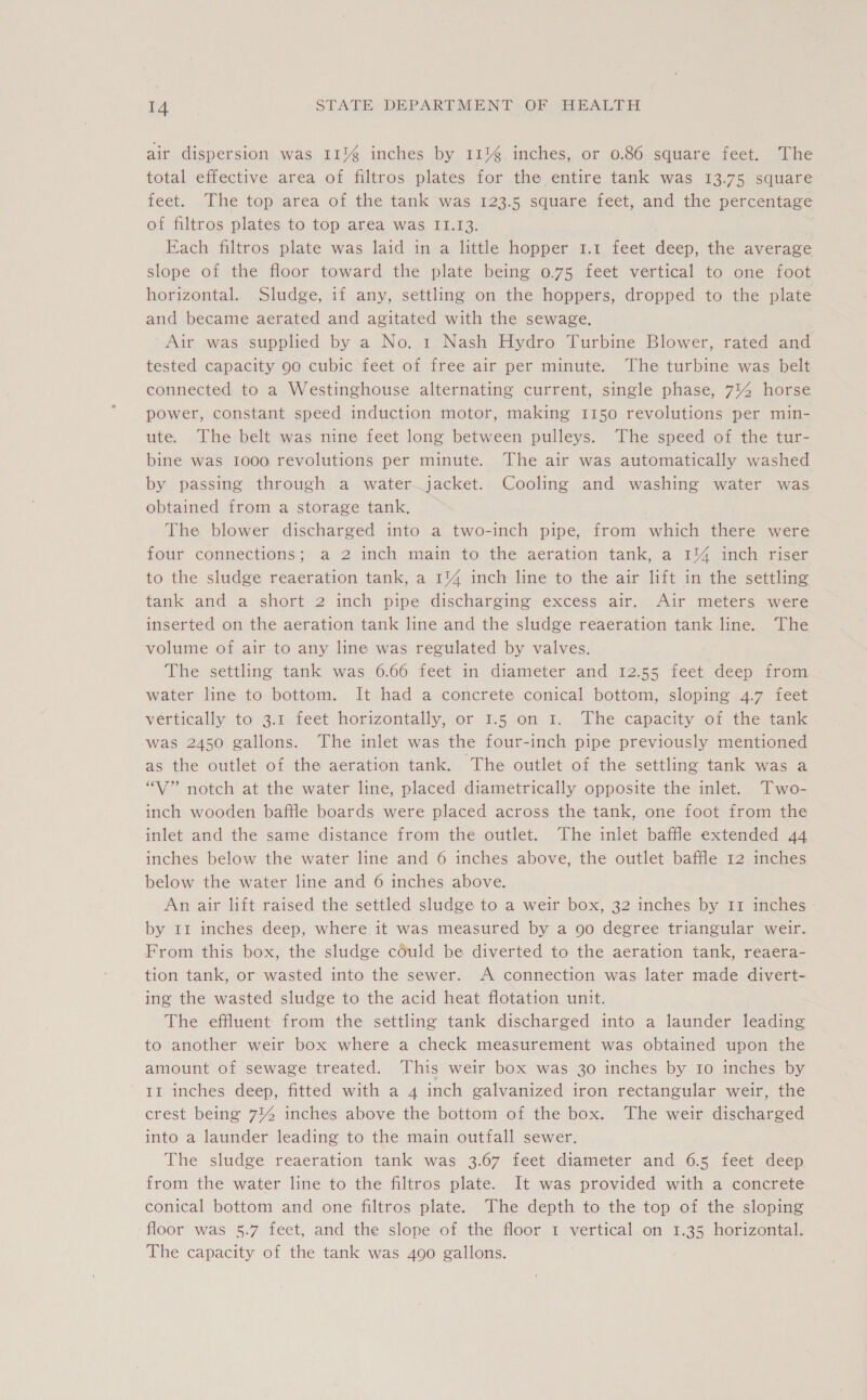 air dispersion was 11% inches by 11% inches, or 0.86 square feet. The total effective area of filtros plates for the entire tank was 13.75 square feet. The top area of the tank was 123.5 square feet, and the percentage of filtros plates to top area was. 11.13. 7 Each filtros plate was laid in a little hopper 1.1 feet deep, the average slope of the floor toward the plate being 0.75 feet vertical to one foot horizontal. Sludge, if any, settling on the hoppers, dropped to the plate and became aerated and agitated with the sewage. Air was supplied by a No. 1 Nash Hydro Turbine Blower, rated and tested capacity 90 cubic feet of free air per minute. The turbine was belt connected to a Westinghouse alternating current, single phase, 714 horse power, constant speed induction motor, making 1150 revolutions per min- ute. The belt was nine feet long between pulleys. The speed of the tur- bine was 1000 revolutions per minute. The air was automatically washed by passing through a water jacket. Cooling and washing water was obtained from a storage tank, The blower discharged into a two-inch pipe, from which there were four connections; a 2 inch main to the aeration tank, a 1% inch riser to the sludge reaeration tank, a 1% inch line to the air lift in the settling tank and a short 2 inch pipe discharging excess air. Air meters were inserted on the aeration tank line and the sludge reaeration tank line. The volume of air to any line was regulated by valves. The settling tank was 6.66 feet in diameter and 12.55 feet deep from water line to bottom. It had a concrete conical bottom, sloping 4.7 feet vertically to 3.1 feet horizontally, or 1.5 on 1. The capacity of the tank was 2450 gallons. The inlet was the four-inch pipe previously mentioned as the outlet of the aeration tank. The outlet of the settling tank was a “V” notch at the water line, placed diametrically opposite the inlet. Two- inch wooden baffle boards were placed across the tank, one foot from the inlet and the same distance from the outlet. The inlet baffle extended 44 inches below the water line and 6 inches above, the outlet baffle 12 inches below the water line and 6 inches above. An air lift raised the settled sludge to a weir box, 32 inches by 11 inches by Ir inches deep, where it was measured by a 90 degree triangular weir. From this box, the sludge could be diverted to the aeration tank, reaera- tion tank, or wasted into the sewer. A connection was later made divert- ing the wasted sludge to the acid heat flotation unit. The effluent from the settling tank discharged into a launder leading to another weir box where a check measurement was obtained upon the amount of sewage treated. This weir box was 30 inches by 10 inches by II inches deep, fitted with a 4 inch galvanized iron rectangular weir, the crest being 744 inches above the bottom of the box. The weir discharged into a launder leading to the main outfall sewer. The sludge reaeration tank was 3.67 feet diameter and 6.5 feet deep from the water line to the filtros plate. It was provided with a concrete conical bottom and one filtros plate. The depth to the top of the sloping floor was 5.7 feet, and the slope of the floor 1 vertical on 1.35 horizontal. The capacity of the tank was 490 gallons.