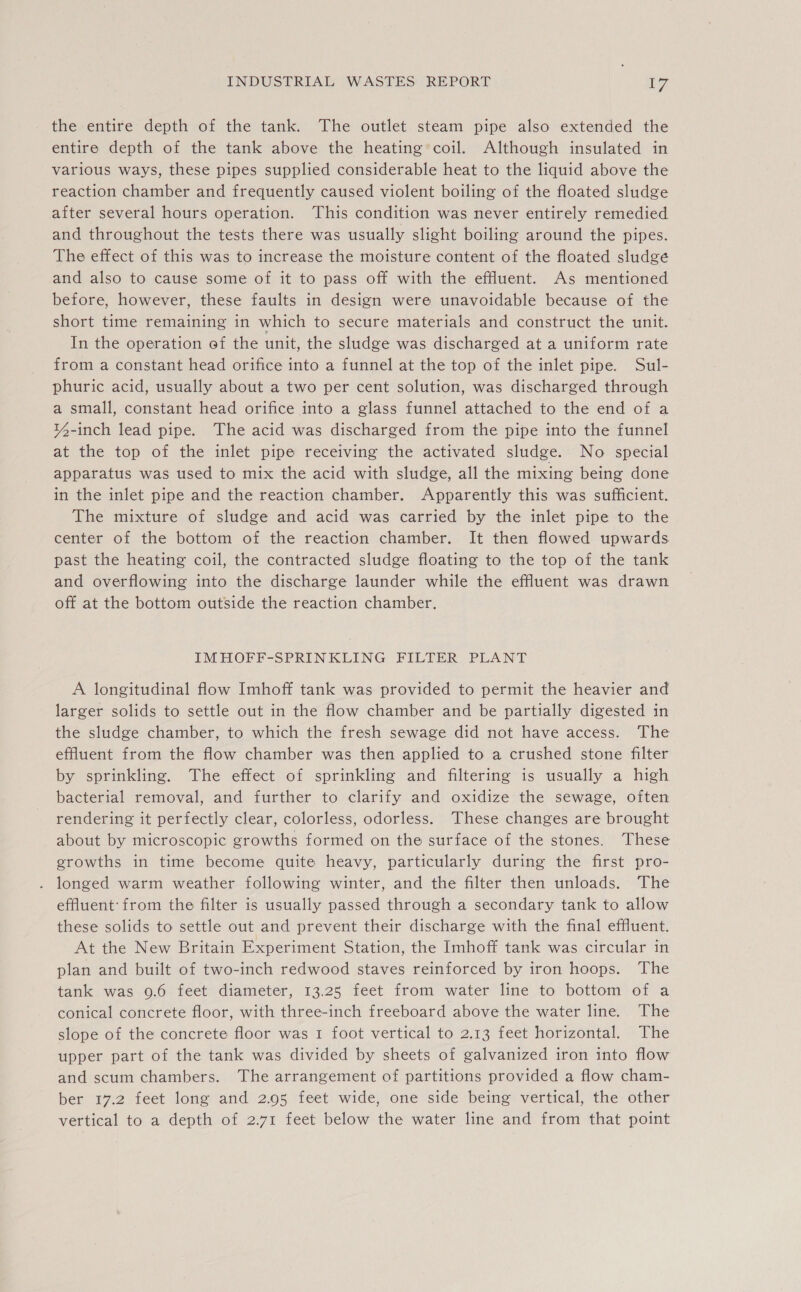 the entire depth of the tank. The outlet steam pipe also extended the entire depth of the tank above the heating’ coil. Although insulated in various ways, these pipes supplied considerable heat to the liquid above the reaction chamber and frequently caused violent boiling of the floated sludge after several hours operation. This condition was never entirely remedied and throughout the tests there was usually slight boiling around the pipes. The effect of this was to increase the moisture content of the floated sludge and also to cause some of it to pass off with the effluent. As mentioned before, however, these faults in design were unavoidable because of the short time remaining in which to secure materials and construct the unit. In the operation of the unit, the sludge was discharged at a uniform rate from a constant head orifice into a funnel at the top of the inlet pipe. Sul- phuric acid, usually about a two per cent solution, was discharged through a small, constant head orifice into a glass funnel attached to the end of a ¥4-inch lead pipe. The acid was discharged from the pipe into the funnel at the top of the inlet pipe receiving the activated sludge. No special apparatus was used to mix the acid with sludge, all the mixing being done in the inlet pipe and the reaction chamber. Apparently this was sufficient. The mixture of sludge and acid was carried by the inlet pipe to the center of the bottom of the reaction chamber. It then flowed upwards past the heating coil, the contracted sludge floating to the top of the tank and overflowing into the discharge launder while the effluent was drawn off at the bottom outside the reaction chamber. IMHOFF-SPRINKLING FILTER PLANT A longitudinal flow Imhoff tank was provided to permit the heavier and larger solids to settle out in the flow chamber and be partially digested in the sludge chamber, to which the fresh sewage did not have access. The effluent from the flow chamber was then applied to a crushed stone filter by sprinkling. The effect of sprinkling and filtering is usually a high bacterial removal, and further to clarify and oxidize the sewage, often rendering it perfectly clear, colorless, odorless. These changes are brought about by microscopic growths formed on the surface of the stones. These growths in time become quite heavy, particularly during the first pro- longed warm weather following winter, and the filter then unloads. The effluent: from the filter is usually passed through a secondary tank to allow these solids to settle out and prevent their discharge with the final effluent. At the New Britain Experiment Station, the Imhoff tank was circular in plan and built of two-inch redwood staves reinforced by iron hoops. The tank was 9.6 feet diameter, 13.25 feet from water line to bottom of a conical concrete floor, with three-inch freeboard above the water line. The slope of the concrete floor was 1 foot vertical to 2.13 feet horizontal. The upper part of the tank was divided by sheets of galvanized iron into flow and scum chambers. The arrangement of partitions provided a flow cham- ber 17.2 feet long and 2.95 feet wide, one side being vertical, the other vertical to a depth of 2.71 feet below the water line and from that point