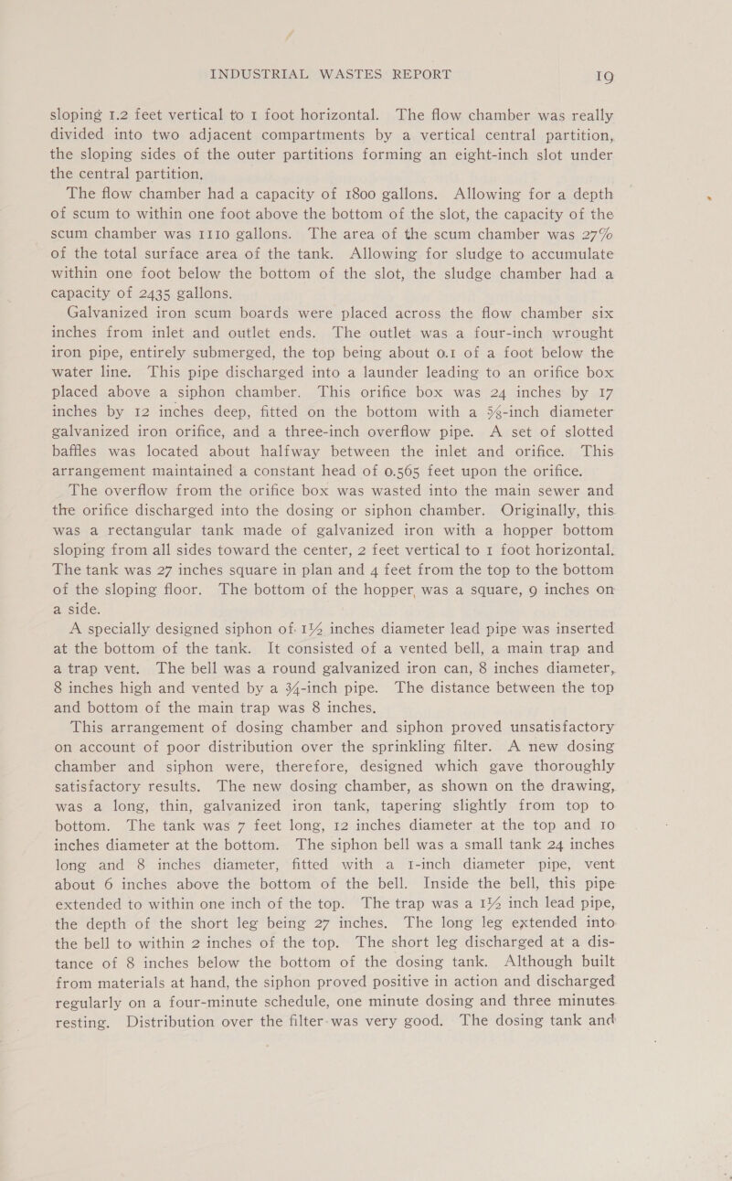 sloping 1.2 feet vertical to 1 foot horizontal. The flow chamber was really divided into two adjacent compartments by a vertical central partition, the sloping sides of the outer partitions forming an eight-inch slot under the central partition, The flow chamber had a capacity of 1800 gallons. Allowing for a depth of scum to within one foot above the bottom of the slot, the capacity of the scum chamber was 1110 gallons. The area of the scum chamber was 27% of the total surface area of the tank. Allowing for sludge to accumulate within one foot below the bottom of the slot, the sludge chamber had a capacity of 2435 gallons. Galvanized iron scum boards were placed across the flow chamber six inches from inlet and outlet ends. The outlet was a four-inch wrought iron pipe, entirely submerged, the top being about 0.1 of a foot below the water line. This pipe discharged into a launder leading to an orifice box placed above a siphon chamber. This orifice box was 24 inches by 17 inches by 12 inches deep, fitted on the bottom with a 5é-inch diameter galvanized iron orifice, and a three-inch overflow pipe. A set of slotted baffles was located about halfway between the inlet and orifice. This arrangement maintained a constant head of 0.565 feet upon the orifice. The overflow from the orifice box was wasted into the main sewer and the orifice discharged into the dosing or siphon chamber. Originally, this. was a rectangular tank made of galvanized iron with a hopper bottom sloping from all sides toward the center, 2 feet vertical to 1 foot horizontal. The tank was 27 inches square in plan and 4 feet from the top to the bottom of the sloping floor. The bottom of the hopper, was a square, 9 inches on a side. A specially designed siphon of. 1% inches diameter lead pipe was inserted at the bottom of the tank. It consisted of a vented bell, a main trap and a trap vent. The bell was a round galvanized iron can, 8 inches diameter, 8 inches high and vented by a 34-inch pipe. The distance between the top and bottom of the main trap was 8 inches. This arrangement of dosing chamber and siphon proved unsatisfactory on account of poor distribution over the sprinkling filter. A new dosing chamber and siphon were, therefore, designed which gave thoroughly satisfactory results. The new dosing chamber, as shown on the drawing, was a long, thin, galvanized iron tank, tapering slightly from top to bottom. The tank was 7 feet long, 12 inches diameter at the top and Io inches diameter at the bottom. The siphon bell was a small tank 24 inches long and 8 inches diameter, fitted with a t-inch diameter pipe, vent about 6 inches above the bottom of the bell. Inside the bell, this pipe extended to within one inch of the top. The trap was a 1% inch lead pipe, the depth of the short leg being 27 inches. The long leg extended into. the bell to within 2 inches of the top. The short leg discharged at a dis- tance of 8 inches below the bottom of the dosing tank. Although built from materials at hand, the siphon proved positive in action and discharged regularly on a four-minute schedule, one minute dosing and three minutes. resting. Distribution over the filter.was very good. The dosing tank and