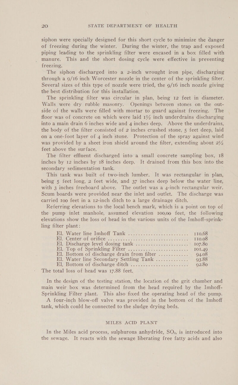 siphon were specially designed for this short cycle to minimize the danger of freezing during the winter. During the winter, the trap and exposed piping leading to the sprinkling filter were encased in a box filled with manure. This and the short dosing cycle were effective in preventing freezing. The siphon discharged into a 2-inch wrought iron pipe, discharging through a 9/16 inch Worcester nozzle in the center of the sprinkling filter. Several sizes of this type of nozzle were tried, the 9/16 inch nozzle giving the best distribution for this installation. The sprinkling filter was circular in plan, being 12 feet in diameter. Walls were dry rubble masonry. Openings between stones on the out- side of the walls were filled with mortar to guard against freezing. ‘The floor was of concrete on which were laid 1% inch underdrains discharging into a main drain 6 inches wide and 4 inches deep. Above the underdrains, the body of the filter consisted of 2 inches crushed stone, 5 feet deep, laid on a one-foot layer of 4 inch stone. Protection of the spray against wind was provided by a sheet iron shield around the filter, extending about 2% feet above the surface. The filter effluent discharged into a small concrete sampling box, 18 inches by 12 inches by 18 inches deep. It drained from this box into the secondary sedimentation tank. This tank was built of two-inch lumber. It was rectangular in plan, being 5 feet long, 2 feet wide, and 37 inches deep below the water line, with 3 inches freeboard above. The outlet was a 4-inch rectangular weir. Scum boards were provided near the inlet and outlet. The discharge was carried 100 feet in a 12-inch ditch to a large drainage ditch. Referring elevations to the local bench mark, which is a point on top of the pump inlet manhole, assumed elevation 100,00 feet, the following elevations show the loss of head in the various units of the Imhoff-sprink- ling filter plant: Ponte nm iiime lho tt ~ ak a Shr es see ese oe ok es 110.68 FOG emberrO? OLIMCOG ss hits oe Grek ee ok MTG 110.08 Ei-Discharee devel dosing tatty... Beste wells sae 107.80 Eilon, of “Sprain ivngs Falter. 1.6. mmaiseticccei cs echoes 101.40 FA Bottom ot discharee drain: from: filter. ckc oo cece 94.08 Itt, Waker line Secondary Setiimig lank: i... oe - 93.88 El. Bottom of discharge ditch ...... Earn Siete Madris res 92.80 The total loss of head was 17.88 feet. In the design of the testing station, the location of the grit chamber and main weir box was determined from the head required by the Imhoff- Sprinkling Filter plant. This also fixed the operating head of the pump. A four-inch blow-off valve was provided in the bottom of the Imhoff tank, which could he connected to the sludge drying beds. MILES ACID PLANT In the Miles acid process, sulphurous anhydride, SOs, is introduced into the sewage. It reacts with the sewage liberating free fatty acids and also