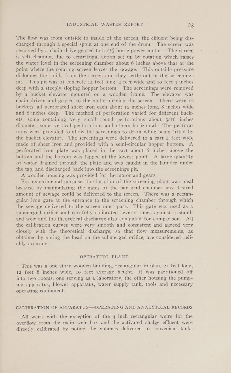 The flow was from outside to inside of the screen, the effluent being dis- charged through a special spout at one end of the drum. . The screen was revolved by a chain drive geared to a 2% horse power motor. The screen is self-cleaning, due to centrifugal action set up by rotation which raises the water level in the screening chamber about 6 inches above that at the point where the rotating screen leaves the sewage. This outside pressure dislodges the solids from the screen and they settle out in the screenings pit. This pit was of concrete 14 feet long, 4 feet wide and 10 feet 9 inches deep with a steeply sloping hopper bottom. The screenings were removed by a bucket elevator mounted on a wooden frame. The elevator was chain driven and geared to the motor driving the screen. There were 12 buckets, all perforated sheet iron each about 12 inches long, 8 inches wide and 8 inches deep. The method of perforation varied for different buck- ets, some containing very small round perforations about 3/16 inches diameter, some vertical perforations and others horizontal. The perfora- tions were provided to allow the screenings to drain while being lifted by the bucket elevator. The screenings were delivered to a cart 4 feet wide made of sheet iron and provided with a semi-circular hopper bottom. A perforated iron plate was placed in the cart about 6 inches above the bottom and the bottom was tapped at the lowest point. A large quantity of water drained through the plate and was caught in the launder under the tap, and discharged back into the screenings pit. A wooden housing was provided for the motor and gears. For experimental purposes the location of the screening plant was ideal because by manipulating the gates of the bar grid chamber any desired amount of sewage could be delivered to the screen. There was a rectan- gular iron gate at the entrance to the screening chamber through which the sewage delivered to the screen must pass. This gate was used as a submerged orifice and carefully calibrated several times against a stand- ard weir and the theoretical discharge also computed for comparison. All the calibration curves were very smooth and consistent and agreed very closely with the theoretical discharge, so that flow measurements, as obtained by noting the head on the submerged orifice, are considered reli- ably accurate. OPERATING PLANT ~ This was a one story wooden building, rectangular in plan, 21 feet long, 12 feet 8 inches wide, 10 feet average height. It was partitioned off into two rooms, one serving as a laboratory, the other housing the pump- ing apparatus, blower apparatus, water supply tank, tools and necessary operating equipment. CALIBRATION OF APPARATUS—OPERATING AND ANALYTICAL RECORDS All weirs with the exception of the 4 inch rectangular weirs for the overflow from the main weir box and the activated sludge effluent were directly calibrated by noting the volumes delivered to convenient tanks