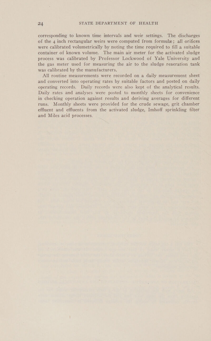 corresponding to known time intervals and weir settings. The discharges of the 4 inch rectangular weirs were computed from formule; all orifices were calibrated volumetrically by noting the time required to fill a suitable container of known volume. The main air meter for the activated sludge process was calibrated by Professor Lockwood of Yale University and the gas meter used for measuring the air to the sludge reaeration tank was calibrated by the manufacturers. All routine measurements were recorded on a daily measurement sheet and converted into operating rates by suitable factors and posted on daily operating records. Daily records were also kept of the analytical results. Daily rates and analyses were posted to monthly sheets for convenience in checking operation against results and deriving averages for different runs. Monthly sheets were provided for the crude sewage, grit chamber effluent and effluents from the activated sludge, Imhoff sprinkling filter and Miles acid processes.