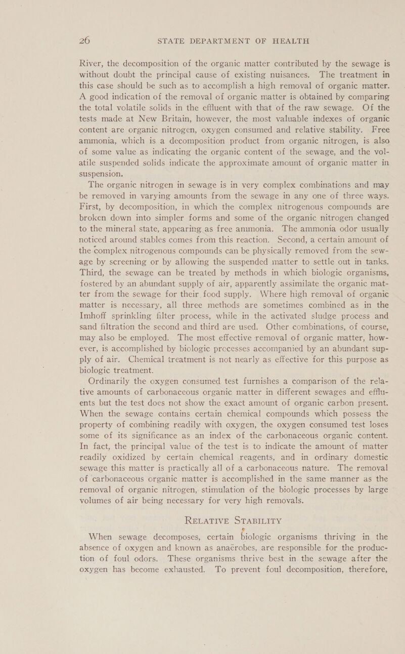 River, the decomposition of the organic matter contributed by the sewage is without doubt the principal cause of existing nuisances. The treatment in this case should be such as to accomplish a high removal of organic matter. A good indication of the removal of organic matter is obtained by comparing the total volatile solids in the effluent with that of the raw sewage. Of the tests made at New Britain, however, the most valuable indexes of organic content are organic nitrogen, oxygen consumed and relative stability. Free ammonia, which is a decomposition product from organic nitrogen, is also of some value as indicating the organic content of the sewage, and the vol- atile suspended solids indicate the approximate amount of organic matter in suspension. Tee The organic nitrogen in sewage is in very complex combinations and may be removed in varying amounts from the sewage in any one of three ways. First, by decomposition, in which the complex nitrogenous compounds are broken down into simpler forms and some of the organic nitrogen changed to the mineral state, appearing as free ammonia. The ammonia odor usually noticed around stables comes from this reaction. Second, a certain amount of the complex nitrogenous compounds can be physically removed from the sew- age by screening or by allowing the suspended matter to settle out in tanks. Third, the sewage can be treated by methods in which biologic organisms, fostered by an abundant supply of air, apparently assimilate the organic mat- ter from the sewage for their food supply. Where high removal of organic matter is necessary, all three methods are sometimes combined as in the Imhoff sprinkling filter process, while in the activated sludge process and sand filtration the second and third are used. Other combinations, of course, may also be employed. The most effective removal of organic matter, how- ever, is accomplished by biologic processes accompanied by an abundant sup- ply of air. Chemical treatment is not nearly as effective for this purpose as biologic treatment. Ordinarily the oxygen consumed test furnishes a comparison of the rela- tive amounts of carbonaceous organic matter in different sewages and efflu- ents but the test does not show the exact amount of organic carbon present. When the sewage contains certain chemical compounds which possess the property of combining readily with oxygen, the oxygen consumed test loses some of its significance as an index of the carbonaceous organic content. In fact, the principal value of the test is to indicate the amount of matter readily oxidized by certain chemical reagents, and in ordinary domestic sewage this matter is practically all of a carbonaceous nature. The removal of carbonaceous organic matter is accomplished in the same manner as the removal of organic nitrogen, stimulation of the biologic processes by large volumes of air being necessary for very high removals. RELATIVE STABILITY When sewage decomposes, certain Galeae organisms thriving in the absence of oxygen and known as anaérobes, are responsible for the produc- tion of foul odors. These organisms thrive best in the sewage after the oxygen has become exhausted. To prevent foul decomposition, therefore,