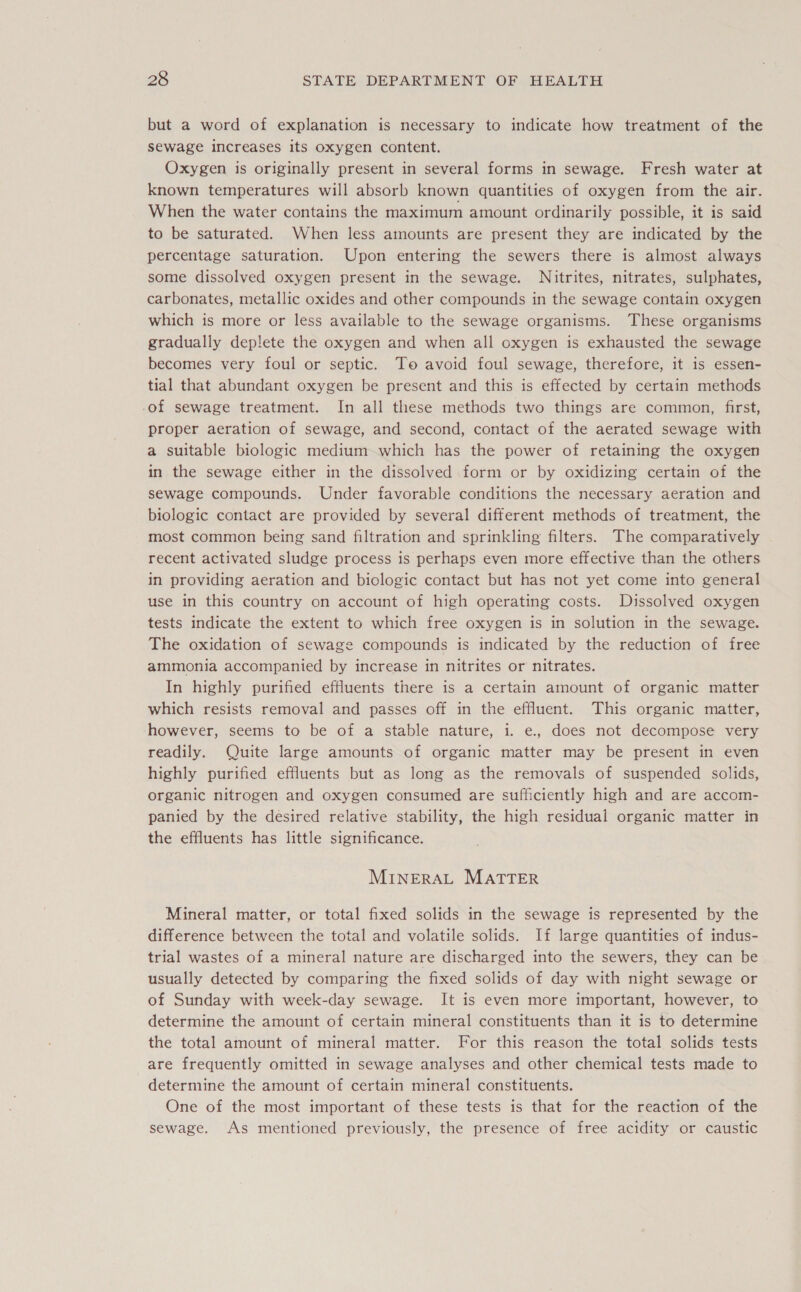 but a word of explanation is necessary to indicate how treatment of the sewage increases its oxygen content. Oxygen is originally present in several forms in sewage. Fresh water at known temperatures will absorb known quantities of oxygen from the air. When the water contains the maximum amount ordinarily possible, it is said to be saturated. When less amounts are present they are indicated by the percentage saturation. Upon entering the sewers there is almost always some dissolved oxygen present in the sewage. Nitrites, nitrates, sulphates, carbonates, metallic oxides and other compounds in the sewage contain oxygen which is more or less available to the sewage organisms. These organisms gradually deplete the oxygen and when all oxygen is exhausted the sewage becomes very foul or septic. To avoid foul sewage, therefore, it is essen- tial that abundant oxygen be present and this is effected by certain methods -of sewage treatment. In all these methods two things are common, first, proper aeration of sewage, and second, contact of the aerated sewage with a suitable biologic medium which has the power of retaining the oxygen in the sewage either in the dissolved form or by oxidizing certain of the sewage compounds. Under favorable conditions the necessary aeration and biologic contact are provided by several different methods of treatment, the most common being sand filtration and sprinkling filters. The comparatively recent activated sludge process is perhaps even more effective than the others in providing aeration and biologic contact but has not yet come into general use in this country on account of high operating costs. Dissolved oxygen tests indicate the extent to which free oxygen is in solution in the sewage. The oxidation of sewage compounds is indicated by the reduction of free ammonia accompanied by increase in nitrites or nitrates. In highly purified effluents there is a certain amount of organic matter which resists removal and passes off in the effluent. This organic matter, however, seems to be of a stable nature, i. e., does not decompose very readily. Quite large amounts of organic matter may be present in even highly purified effluents but as long as the removals of suspended solids, organic nitrogen and oxygen consumed are sufficiently high and are accom- panied by the desired relative stability, the high residual organic matter in the effluents has little significance. MINERAL MATTER Mineral matter, or total fixed solids in the sewage is represented by the difference between the total and volatile solids. If large quantities of indus- trial wastes of a mineral nature are discharged into the sewers, they can be usually detected by comparing the fixed solids of day with night sewage or of Sunday with week-day sewage. It is even more important, however, to determine the amount of certain mineral constituents than it is to determine the total amount of mineral matter. For this reason the total solids tests are frequently omitted in sewage analyses and other chemical tests made to determine the amount of certain mineral constituents. One of the most important of these tests is that for the reaction of the sewage. As mentioned previously, the presence of free acidity or caustic