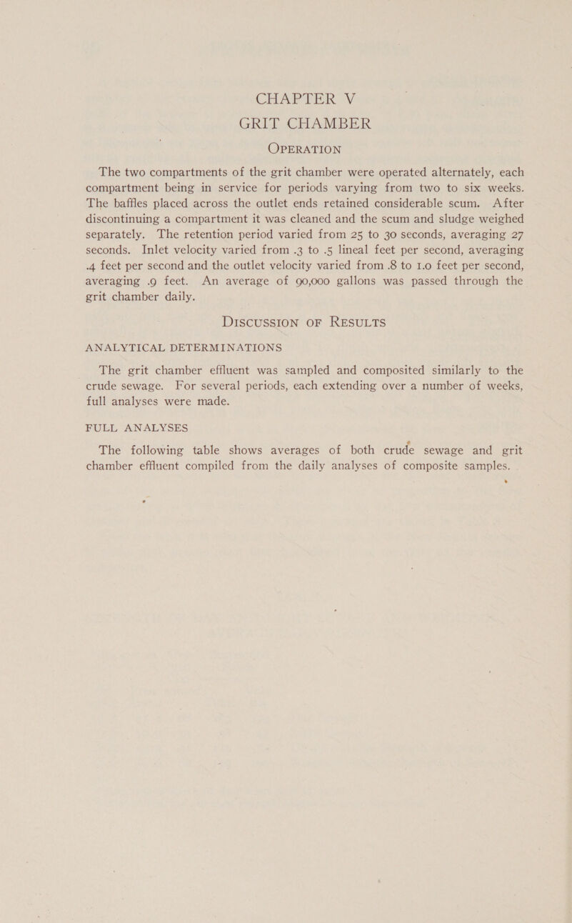 GRIT CHAMBER OPERATION The two compartments of the grit chamber were operated alternately, each compartment being in service for periods varying from two to six weeks. The baffles placed across the outlet ends retained considerable scum. After discontinuing a compartment it was cleaned and the scum and sludge weighed separately. The retention period varied from 25 to 30 seconds, averaging 27 seconds. Inlet velocity varied from .3 to .5 lineal feet per second, averaging .4 feet per second and the outlet velocity varied from .8 to I.o feet per second, averaging .o feet. An average of 90,000 gallons was passed through the grit chamber daily. DISCUSSION OF RESULTS ANALYTICAL DETERMINATIONS The grit chamber effluent was sampled and composited similarly to the crude sewage. For several periods, each extending over a number of weeks, full analyses were made. FULL ANALYSES The following table shows averages of both crude sewage and grit chamber effluent compiled from the daily analyses of composite samples.