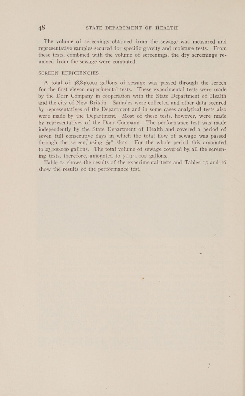 The volume of screenings obtained from the sewage was measured and representative samples secured for specific gravity and moisture tests. From these tests, combined with the volume of screenings, the dry screenings re- moved from the sewage were computed. SCREEN EFFICIENCIES A total of 48,840,000 gallons of sewage was passed through the screen for the first eleven experimental tests. These experimental tests were made by the Dorr Company in cooperation with the State Department of Health and the city of New Britain. Samples were collected and other data secured by representatives of the Department and in some cases analytical tests also were made by the Department. Most of these tests, however, were made by representatives of the Dorr Company. The performance test was made independently by the State Department of Health and covered a period of seven full consecutive days in which the total flow of sewage was passed through the screen, using #” stots. For the whole period this amounted to 23,100,000 gallons. The total volume of sewage covered by. all the screen- ing tests, therefore, amounted to 71,940,000 gallons. Table 14 shows the results of the experimental tests and Tables 15 and 16 show the results of the performance test.