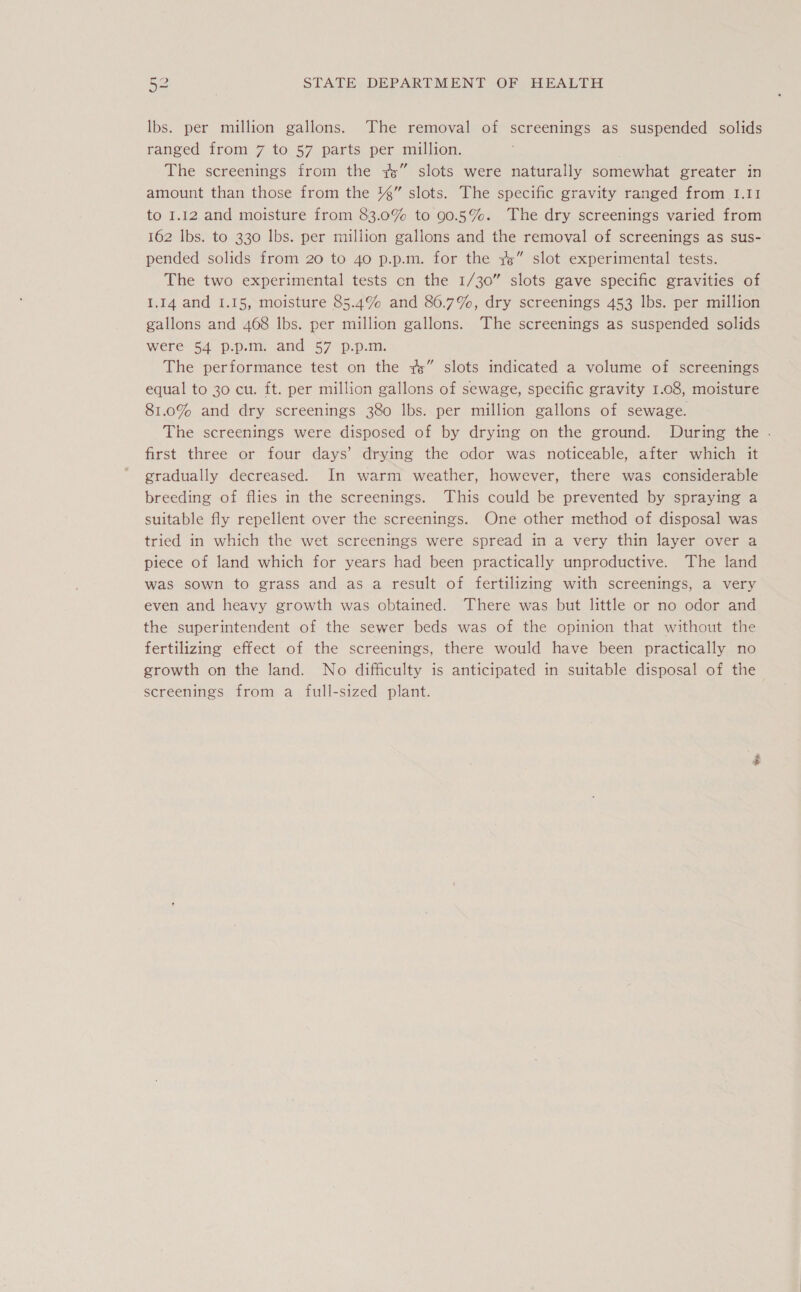 Ibs. per million gallons. The removal of screenings as suspended solids ranged from 7 to 57 parts per million. The screenings from the 7” slots were naturally somewhat greater in amount than those from the 4%” slots. The specific gravity ranged from I.1I to 1.12 and moisture from 83.0% to 90.5%. The dry screenings varied from 162 Ibs. to 330 lbs. per million gallons and the removal of screenings as sus- pended solids from 20 to 40 p.p.m. for the 7” slot experimental tests. The two experimental tests cn the 1/30” slots gave specific gravities of 1.14 and 1.15, moisture 85.4% and 86.7%, dry screenings 453 lbs. per million gallons and 468 lbs. per million gallons. The screenings as suspended solids were 54 p.p.m. and 57 p.p.m. The performance test on the 7” slots indicated a volume of screenings equal to 30 cu. ft. per million gallons of sewage, specific gravity 1.08, moisture 81.0% and dry screenings 380 lbs. per million gallons of sewage. The screenings were disposed of by drying on the ground. During the . first three or four days’ drying the odor was noticeable, after which it gradually decreased. In warm weather, however, there was considerable breeding of flies in the screenings. This could be prevented by spraying a suitable fly repellent over the screenings. One other method of disposal was tried in which the wet screenings were spread in a very thin layer over a piece of land which for years had been practically unproductive. The land was sown to grass and as a result of fertilizing with screenings, a very even and heavy growth was obtained. There was but little or no odor and the superintendent of the sewer beds was of the opinion that without the fertilizing effect of the screenings, there would have been practically no growth on the land. No difficulty is anticipated in suitable disposal of the screenings from a full-sized plant.