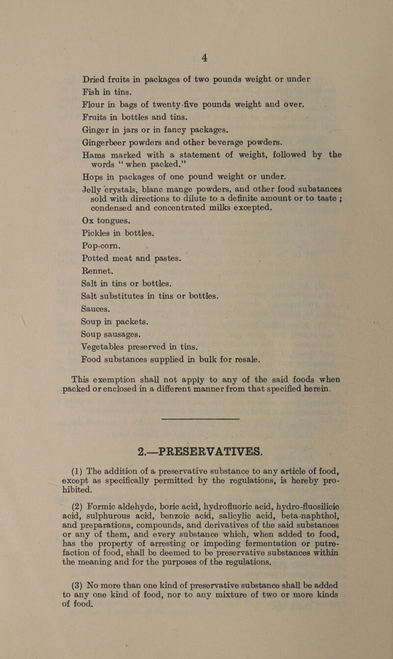 Dried fruits in packages of two pounds weight or under Fish in tins. Flour in bags of twenty-five pounds weight and over. Fruits in bottles and tins. Ginger in jars or in fancy packages. Gingerbeer powders and other beverage powders. Hams marked with a statement of weight, followed by the words ‘‘ when packed.” Hops in packages of one pound weight or under. Jelly crystals, blanc mange powders, and other food substances sold with directions to dilute to a definite amount or to taste ; condensed and concentrated milks excepted. Ox tongues. Pickles in bottles. Pop-corn. Potted meat and pastes. Rennet. Salt in tins or bottles. Salt substitutes in tins or bottles. Sauces. Soup in packets. Soup sausages. Vegetables preserved in tins. Food substances supplied in bulk for resale. This exemption shall not apply to any of the said foods when packed or enclosed in a different manner from that specified herein. 2.—PRESERVATIVES. (1) The addition of a preservative substance to any article of food, except as specifically permitted by the regulations, is hereby pro- hibited. (2) Formic aldehyde, boric: acid, hydrofluoric acid, hydro-fluosilicic acid, sulphurous acid, benzoic acid, salicylic acid, beta-naphthol, and preparations, compounds, and derivatives of the said substances or any of them, and every substance which, when added to food, has the property of arresting or impeding fermentation or putre- faction of food, shall be deemed to be preservative substances within the meaning and for the purposes of the regulations. (3) No more than one kind of preservative substance shall be added to any one kind of food, nor to any mixture of two or more kinds of food.