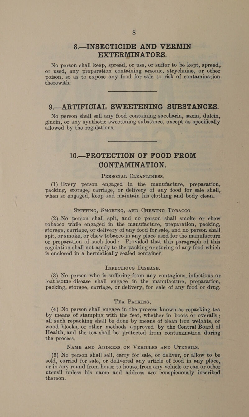 8.— INSECTICIDE AND VERMIN EXTERMINATORS. No person shall keep, spread, or use, or suffer to be kept, spread, or used, any preparation containing arsenic, strychnine, or other poison, so as to expose any food for sale to risk of contamination therewith. 9.—ARTIFICIAL SWEETENING SUBSTANCES. No person shall sell any food containing saccharin, saxin, dulcin, glucin, or any synthetic sweetening substance, except as specifically allowed by the regulations. 10.—PROTECTION OF FOOD FROM CONTAMINATION. PERSONAL CLEANLINESS, (1) Every person engaged in the manufacture, preparation, packing, storage, carriage, or delivery of any food for sale shall, when so engaged, keep and maintain his clothing and body clean. SPITTING, SMOKING, AND CHEWING TOBACCO. (2) No person shall spit, and no person shall smoke or chew tobacco while engaged in the manufacture, preparation, packing, storage, carriage, or delivery of any food for sale, and no person shall spit, or smoke, or chew tobacco in any place used for the manufacture or preparation of such food: Provided that this paragraph of this regulation shall not apply to the packing or storing of any food which is enclosed in a hermetically sealed container. InFrectious DISEASE. (3) No person who is suffering from any contagious, infectious or loathsome disease shall engage in the manufacture, preparation, packing, storage, carriage, or delivery, for sale of any food or drug. TEA PACKING. (4) No person shall engage in the process known as repacking tea by means of stamping with the feet, whether in boots or overalls ; all such repacking shall be done by means of clean iron weights, or wood blocks, or other methods approved by the Central Board of Health, and the tea shall be protected from contamination during the process. NAME AND ADDRESS ON VEHICLES AND UTENSILS. (5) No person shall sell, carry for sale, or deliver, or allow to be sold, carried for sale, or delivered any article of food in any place, or in any round from house to house, from any vehicle or can or other utensil unless his name and address are conspicuously inscribed thereon.