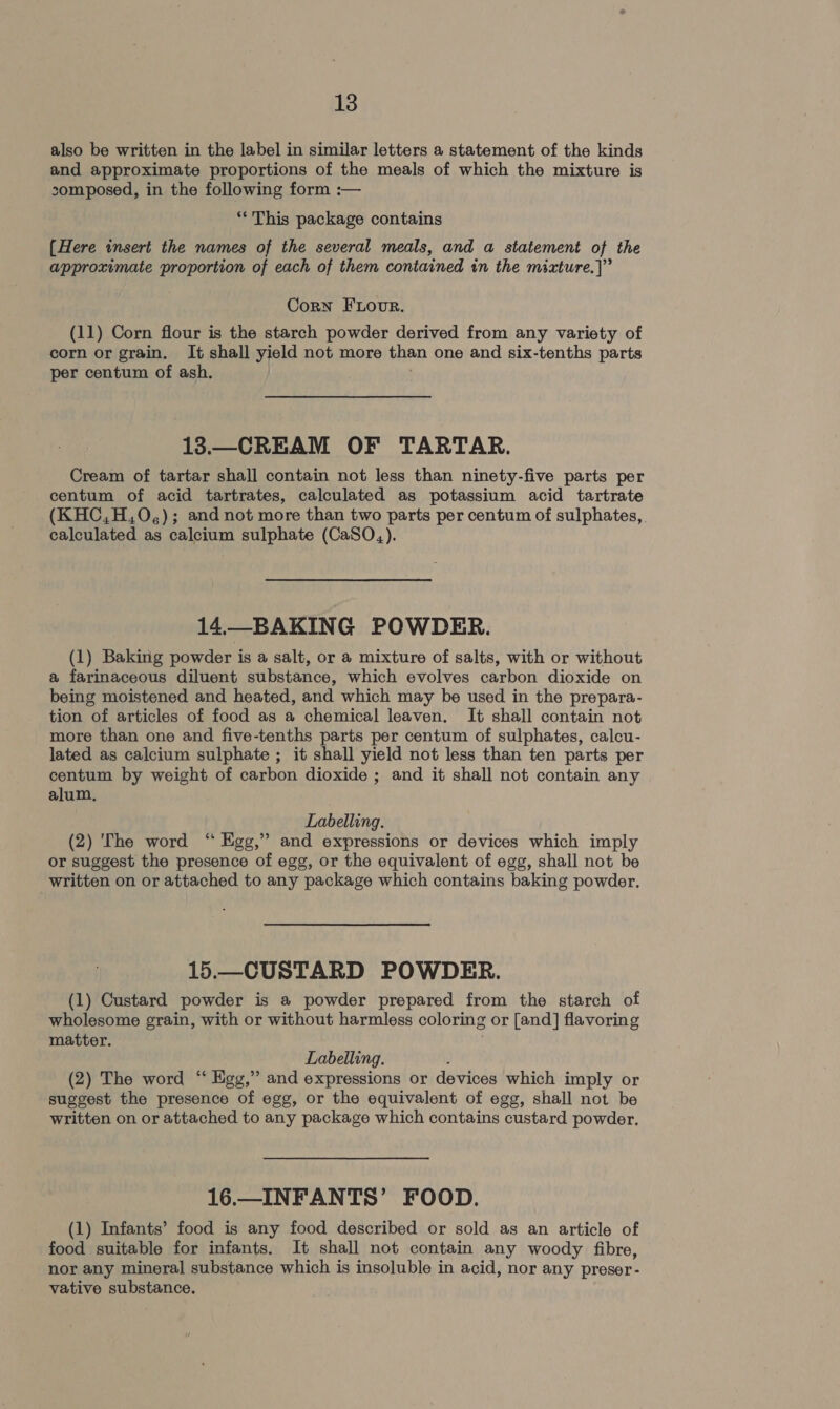 also be written in the label in similar letters a statement of the kinds and approximate proportions of the meals of which the mixture is 2somposed, in the following form :— ‘* This package contains (Here insert the names of the several meals, and a statement of the approximate proportion of each of them contained in the mixture.]” Corn FLovur. (11) Corn flour is the starch powder derived from any variety of corn or grain. It shall yield not more than one and six-tenths parts per centum of ash. 13.—_CREAM OF TARTAR. Cream of tartar shall contain not less than ninety-five parts per centum of acid tartrates, calculated as potassium acid tartrate (KHC,H,0O,); and not more than two parts per centum of sulphates, calculated as calcium sulphate (CaSO,). 14.—BAKING POWDER. (1) Baking powder is a salt, or a mixture of salts, with or without a farinaceous diluent substance, which evolves carbon dioxide on being moistened and heated, and which may be used in the prepara- tion of articles of food as a chemical leaven. It shall contain not more than one and five-tenths parts per centum of sulphates, calcu- lated as calcium sulphate ; it shall yield not less than ten parts per centum by weight of carbon dioxide ; and it shall not contain any alum, Labelling. (2) The word “ Ege,” and expressions or devices which imply or suggest the presence of egg, or the equivalent of egg, shall not be written on or attached to any package which contains baking powder. 15.—CUSTARD POWDER. (1) Custard powder is a powder prepared from the starch of wholesome grain, with or without harmless coloring or [and] flavoring matter. Labelling. ' (2) The word “ Egg,” and expressions or devices which imply or suggest the presence of egg, or the equivalent of egg, shall not be written on or attached to any package which contains custard powder. 16.—INFANTS’ FOOD. (1) Infants’ food is any food described or sold as an article of food suitable for infants. It shall not contain any woody fibre, nor any mineral substance which is insoluble in acid, nor any preser- vative substance.