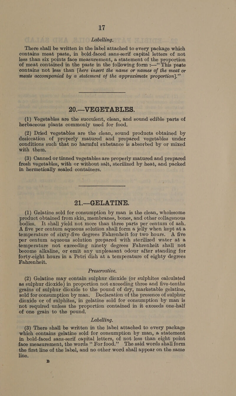 Labelling. There shall be written in the label attached to every package which contains meat paste, in bold-faced sans-serif capital letters of not less than six points face measurement, a statement of the proportion of meat contained in the paste in the following form :—‘“‘ This paste contains not less than [here insert the name or names of the meat or meats accompanied by a statement of the approximate proportion].”’ 20.—VEGETABLES. (1) Vegetables are the succulent, clean, and sound edible parts of herbaceous plants commonly used for food. (2) Dried vegetables are the clean, sound products obtained by desiccation of properly matured and prepared vegetables under conditions such that no harmful substance is absorbed by or mixed with them. (3) Canned or tinned vegetables are properly matured and prepared fresh vegetables, with or without salt, sterilized by heat, and packed in hermetically sealed containers. 21.—GELATINE. (1) Gelatine sold for consumption by man is the clean, wholesome product obtained from skin, membranes, bones, and other collagenous bodies. It shall yield not more than three parts per centum of ash. A five per centum aqueous solution shall form a jelly when kept at a temperature of sixty-five degrees Fahrenheit for two hours. A five per centum aqueous solution prepared with sterilized water at a temperature not exceeding ninety degrees Fahrenheit shall not become alkaline, or emit any unpleasant odour after standing for forty-eight hours in a Petri dish at a temperature of eighty degrees Fahrenheit, Preservative. (2) Gelatine may contain sulphur dioxide (or sulphites calculated as sulphur dioxide) in proportion not exceeding three and five-tenths grains of sulphur dioxide to the pound of dry, marketable gelatine, sold for consumption by man. Declaration of the presence of sulphur dioxide or of sulphites, in gelatine sold for consumption by man is not required unless the proportion contained in it exceeds one-half of one grain to the pound. Labelling. (3) There shall be written in the label attached to every package which contains gelatine sold for consumption by man, a statement in bold-faced sans-serif capital letters, of not less than eight point face measurement, the words ‘“‘ For food.” The said words shall form the first line of the label, and no other word shall appear on the same line. B