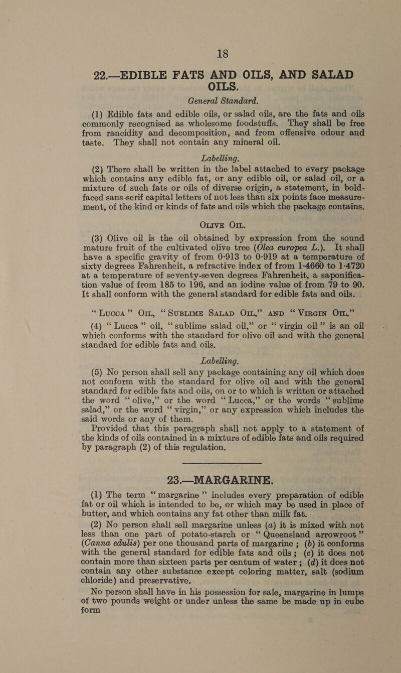 22._EDIBLE FATS AND OILS, AND SALAD OILS. General Standard. (1) Edible fats and edible oils, or salad oils, are the fats and oils commonly recognised as wholesome foodstuffs. They shall be free from rancidity and decomposition, and from offensive odour and taste. They shall not contain any mineral oil. Labelling. (2) There shall be written in the label attached to every package which contains any edible fat, or any edible oil, or salad oil, or a mixture of such fats or oils of diverse origin, a statement, in bold- faced sans-serif capital letters of not less than six points face measure- ment, of the kind or kinds of fats and oils which the package contains. OxutIvE OI. (3) Olive oil is the oil obtained by expression from the sound mature fruit of the cultivated olive tree (Olea europea L.). It shall have a specific gravity of from 0-913 to 0-919 at a temperature of sixty degrees Fahrenheit, a refractive index of from 1-4660 to 1-4720 at a temperature of seventy-seven degrees Fahrenheit, a saponifica- tion value of from 185 to 196, and an iodine value of from 79 to 90. It shall conform with the general standard for edible fats and oils. | “Lucca” Or, “Suptre Sauap Orn,” Aanp “ Virarn Om.” (4) “Lucca ” oil, “sublime salad oil,” or “‘ virgin oil” is an oil which conforms with the standard for olive oil and with the general standard for edible fats and oils. Labelling. (5) No person shall sell any package containing any oil which does not conform with the standard for olive oil and with the general standard for edible fats and oils, on or to which is written or attached . the word “ olive,” or the word “ Lucca,” or the words ‘sublime salad,” or the word “‘ virgin,” or any expression which includes the said words or any of them. Provided that this paragraph shall not apply to a statement of the kinds of oils contained in a mixture of edible fats and oils required by paragraph (2) of this regulation. 23.—MARGARINE. ? (1) The term “ margarine” includes every preparation of edible fat or oil which is intended to be, or which may be used in place of butter, and which contains any fat other than milk fat. (2) No person shall sell margarine unless (a) it is mixed with not less than one part of potato-starch or ‘‘ Queensland arrowroot ” (Canna edulis) per one thousand parts of margarine ; (6) it conforms with the general standard for edible fats and oils; (c) it does not contain more than sixteen parts per centum of water; (d) it does not contain any other substance except coloring matter, salt (sodium chloride) and preservative. No person shall have in his possession for sale, margarine in lumps of two pounds weight or under unless the same be made up in cube form