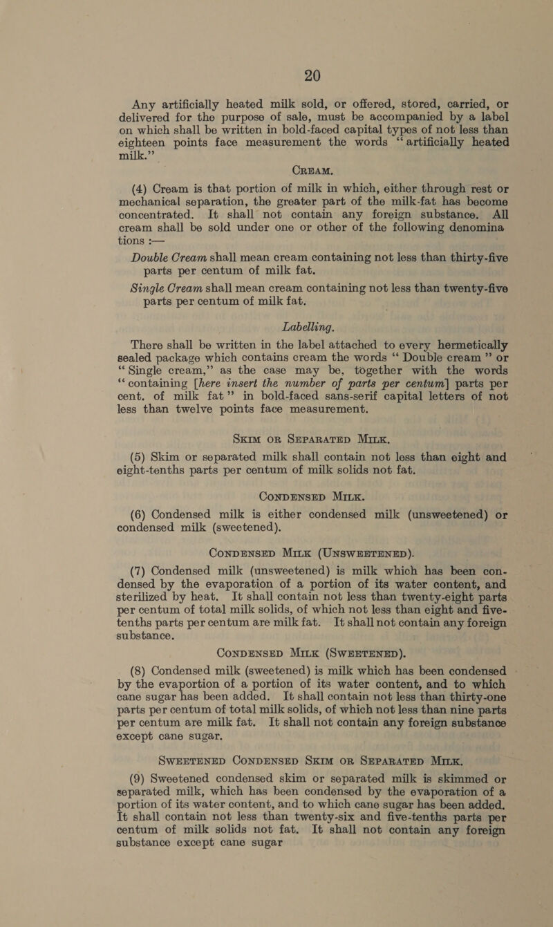 Any artificially heated milk sold, or offered, stored, carried, or delivered for the purpose of sale, must be accompanied by a label on which shall be written in bold-faced capital types of not less than eighteen points face measurement the words “artificially heated milk.” CREAM, (4) Cream is that portion of milk in which, either through rest or mechanical separation, the greater part of the milk-fat has become concentrated. It shall not contain any foreign substance. All cream shall be sold under one or other of the following denomina tions :— Double Cream shall mean cream containing not less than thirty-five parts per centum of milk fat. Single Cream shall mean cream containing not less than twenty-five parts per centum of milk fat. Labelling. There shall be written in the label attached to every hermetically sealed package which contains cream the words “‘ Double cream ” or “Single cream,” as the case may be, together with the words ‘containing [here insert the number of parts per centuwm] parts per cent. of milk fat’? in bold-faced sans-serif capital letters of not less than twelve points face measurement. SKIM OR SEPARATED MILK. (5) Skim or separated milk shall contain not less than eight and eight-tenths parts per centum of milk solids not fat. CONDENSED MILK. (6) Condensed milk is either condensed milk (unsweetened) or condensed milk (sweetened), ConDENSED Minx (UNSWEETENED). (7) Condensed milk (unsweetened) is milk which has been con- densed by the evaporation of a portion of its water content, and sterilized by heat. It shall contain not less than twenty-eight parts per centum of total milk solids, of which not less than eight and five- tenths parts per centum are milk fat. It shall not contain any foreign substance. ConDENSED MitK (SWEETENED). (8) Condensed milk (sweetened) is milk which has been condensed by the evaportion of a portion of its water content, and to which cane sugar has been added. It shall contain not less than thirty-one parts per centum of total milk solids, of which not less than nine parts per centum are milk fat. It shall not contain any foreign substance except cane sugar. SWEETENED CONDENSED SKIM OR SEPARATED MILK. (9) Sweetened condensed skim or separated milk is skimmed or separated milk, which has been condensed by the evaporation of a portion of its water content, and to which cane sugar has been added. It shall contain not less than twenty-six and five-tenths parts per centum of milk solids not fat. It shall not contain any foreign substance except cane sugar