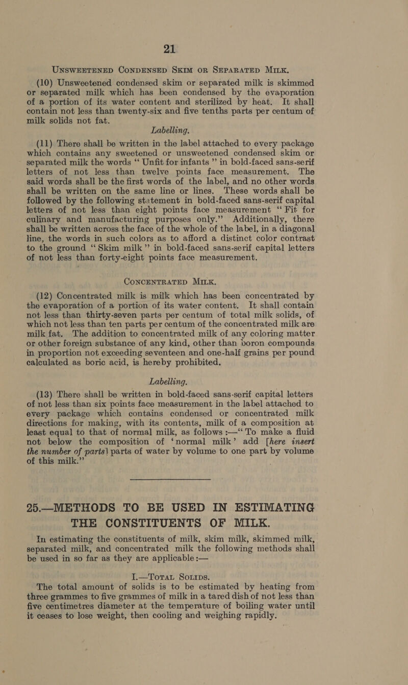 UNSWEETENED CONDENSED SKIM OR SEPARATED MILK. (10) Unsweetened condensed skim or separated milk is skimmed or separated milk which has been condensed by the evaporation of a portion of its water content and sterilized by heat. It shall contain not less than twenty-six and five tenths parts per centum of milk solids not fat. Labelling. (11). There shall be written in the label attached to every package which contains any sweetened or unsweetened condensed skim or separated milk the words ‘‘ Unfit for infants ” in bold-faced sans-serif letters of not less than twelve points face measurement. The said words shall be the first words of the label, and no other words shall be written on the same line or lines. These words shall be followed by the following statement in bold-faced sans-serif capital letters of not less than eight points face measurement “ Fit for ‘culinary and manufacturing purposes only.’ Additionally, there shall be written across the face of the whole of the label, in a diagonal line, the words in such colors as to afford a distinct color contrast to the ground “Skim milk” in bold-faced sans-serif capital letters of not less than forty-eight points face measurement. CONCENTRATED MILK. (12) Concentrated milk is milk which has been concentrated by the evaporation of a portion of its water content. It shall contain not less than thirty-seven parts per centum of total milk solids, of which not less than ten parts per centum of the concentrated milk are milk fat. The addition to concentrated milk of any coloring matter or other foreign substance of any kind, other than boron compounds in proportion not exceeding seventeen and one-half grains per pound calculated as boric acid, is hereby prohibited. Labelling. (13) There shall be written in bold-faced sans-serif capital letters of not less than six points face measurement in the label attached to every package which contains condensed or concentrated milk directions for making, with its contents, milk of a composition at least equal to that of normal milk, as follows :—“‘To make a fluid not below the composition of ‘normal milk’ add [here insert the number of parts\ parts of water by volume to one part by volume of this milk.” . 25.—METHODS TO BE USED IN ESTIMATING THE CONSTITUENTS OF MILK. In estimating the constituents of milk, skim milk, skimmed milk, separated milk, and concentrated milk the following methods shall be used in so far as they are applicable :— I.—Torat So.rrps. The total amount of solids is to be estimated by heating from three grammes to five grammes of milk in a tared dish of not less than five centimetres diameter at the temperature of boiling water until it ceases to lose weight, then cooling and weighing rapidly.