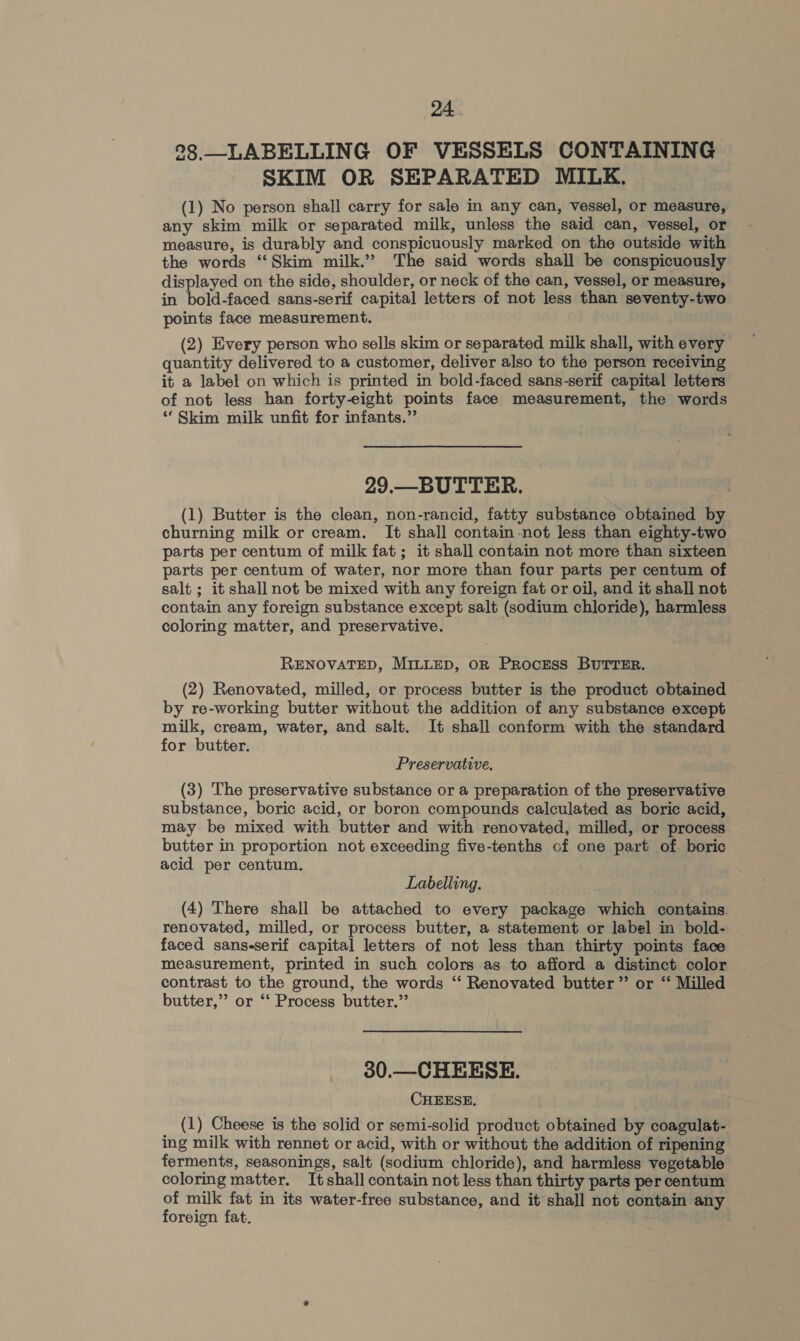 28.—LABELLING OF VESSELS CONTAINING SKIM OR SEPARATED MILK. (1) No person shall carry for sale in any can, vessel, or measure, any skim milk or separated milk, unless the said can, vessel, or measure, is durably and conspicuously marked on the outside with the words ‘‘Skim milk.” The said words shall be conspicuously displayed on the side, shoulder, or neck of the can, vessel, or measure, in bold-faced sans-serif capital letters of not less than seventy-two points face measurement. (2) Every person who sells skim or separated milk shall, with every quantity delivered to a customer, deliver also to the person receiving it a label on which is printed in bold-faced sans-serif capital letters of not less han forty-eight points face measurement, the words “Skim milk unfit for infants.” 29.—BUTTER. (1) Butter is the clean, non-rancid, fatty substance obtained by churning milk or cream. It shall contain not less than eighty-two parts per centum of milk fat; it shall contain not more than sixteen parts per centum of water, nor more than four parts per centum of salt; it shall not be mixed with any foreign fat or oil, and it shall not contain any foreign substance except salt (sodium chloride), harmless coloring matter, and preservative. | RENOVATED, MILLED, OR PRocESS BUTTER. (2) Renovated, milled, or process butter is the product obtained by re-working butter without the addition of any substance except milk, cream, water, and salt. It shall conform with the standard for butter. Preservative. (3) The preservative substance or a preparation of the preservative substance, boric acid, or boron compounds calculated as boric acid, may be mixed with butter and with renovated, milled, or process butter in proportion not exceeding five-tenths of one part of boric acid per centum. Labelling. (4) There shall be attached to every package which contains. renovated, milled, or process butter, a statement or label in bold- faced sans-serif capital letters of not less than thirty points face measurement, printed in such colors as to afford a distinct color contrast to the ground, the words ‘“‘ Renovated butter” or “‘ Milled butter,”’ or ‘‘ Process butter.’’ 30.—CHEESE. CHEESE, (1) Cheese is the solid or semi-solid product obtained by coagulat- ing milk with rennet or acid, with or without the addition of ripening ferments, seasonings, salt (sodium chloride), and harmless vegetable coloring matter. Itshall contain not less than thirty parts per centum of milk fat in its water-free substance, and it shall not contain any foreign fat. :