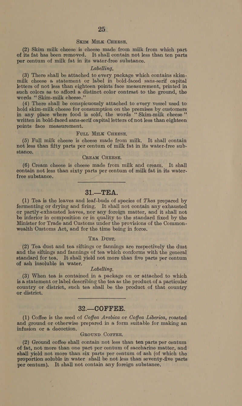Skim MitkK CHEESE. (2) Skim milk cheese is cheese made from milk from which part of its fat has been removed. It shall contain not less than ten parts per centum of milk fat in its water-free substance. Labelling. (3) There shall be attached to every package which contains skim- milk cheese a statement or label in bold-faced sans-serif capital letters of not less than eighteen points face measurement, printed in such colors as to afford a distinct color contrast to the ground, the words ‘‘ Skim-milk cheese.” (4) There shall be conspicuously attached to every vessel used to hold skim-milk cheese for consumption on the premises by customers in any place where food is sold, the words ‘‘Skim-milk cheese ” written in bold-faced sans-serif capital letters of not less than eighteen points face measurement. j Futt Mitk CHEESE, (5) Full milk cheese is cheese made from milk. It shall contain not less than fifty parts per centum of milk fat in its water-free sub- stance. CREAM CHEESE. (6) Cream cheese is cheese made from milk and cream. It shall contain not less than sixty parts per centum of milk fat in its water- free substance. 31.—_TEA. (1) Tea is the leaves and leaf-buds of species of Thea prepared by fermenting or drying and firing. It shall not contain any exhausted or partly-exhausted leaves, nor any foreign matter, and it shall not be inferior in composition or in quality to the standard fixed by the Minister for Trade and Customs under the provisions of the Common- wealth Customs Act, and for the time being in force. Tra Dost. (2) Tea dust and tea siftings or fannings are respectively the dust and the siftings and fannings of tea which conforms with the general standard for tea. It shall yield not more than five Poo per centum of ash insoluble in water. Labelling. (3) When tea is contained in a package on or attached to which is a statement or label describing the tea as the product of a particular country or district, such tea shall be the product of that country or district. 32.—COFFEE. (1) Coffee is the seed of Coffea Arabica or Coffea Liberica, roasted and ground or otherwise prepared in a form suitable for making an infusion or a decoction. GROUND COFFEE. (2) Ground coffee shall contain not less than ten parts per centum of fat, not more than one part per centum of saccharine matter, and shall yield not more than six parts per centum of ash (of which the proportion soluble in water shall be not less than seventy-five parts per centum). It shall not contain any foreign substance.