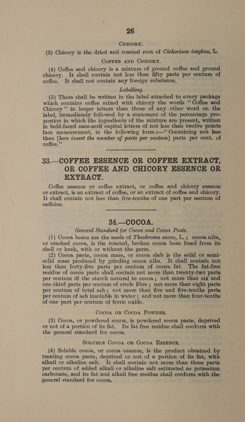 CHICORY. (3) Chicory is the dried and roasted root of Cichoriwm intybus, L. CoFFEE AND CHICORY. (4) Coffee and chicory is a mixture of ground coffee and ground chicory. It shall contain not less than fifty parts per centum of coffee. It shall not contain any foreign substance. Labelling. (5) There shall be written in the label attached to every package which contains coffee mixed with chicory the words “‘ Coffee and Chicory” in larger letters than those of any other word on the label, immediately followed by a statement of the percentage pro- portion in which the ingredients of the mixture are present, written in bold-faced sans-serif capital letters of not less than twelve points face measurement, in the following form :—‘“‘ Containing not less than [here insert the number of parts per centum] parts per cent. of coffee.” 33.—COFFEE ESSENCE OR COFFEE EXTRACT, OR COFFEE AND CHICORY ESSENCE OR EXTRACT. Coffee essence or coffee extract, or coffee and chicory essence or extract, is an extract of coffee, or an extract of coffee and chicory. It shall contain not less than five-tenths of one part per centum of caffeine. 34.—COCOA. General Standard for Cocoa and Cocoa Paste. (1) Cocoa beans are the seeds of Theobroma cacao, L. ; cocoa nibs, or cracked cocoa, is the roasted, broken cocoa bean freed from its shell or husk, with or without the germ. (2) Cocoa paste, cocoa mass, or cocoa slab is the solid or semi- solid mass produced by grinding cocoa nibs. It shall contain not less than forty-five parts per centum of cocoa fat. The fat-free residue of cocoa paste shall contain not more than twenty-two parts per centum 6f the starch natural to cocoa; not more than six and one-third parts per centum of crude fibre ; not more than eight parts per centum of total ash; not more than five and five-tenths parts per centum of ash insoluble in water; and not more than four-tenths of one part per centum of ferric oxide. Cocoa orn Cocoa POWDER. (3) Cocoa, or powdered cocoa, is powdered cocoa paste, deprived or not of a portion of its fat. Its fat-free residue shall conform with the general standard for cocoa. SOLUBLE Cocoa oR Cocoa ESSENCE. (4) Soluble cocoa, or cocoa essence, is the product obtained by treating cocoa paste, deprived or not of a portion of its fat, with alkali or alkaline salt. It shall contain not more than three parts per centum of added alkali or alkaline salt estimated as potassium carbonate, and its fat and alkali free residue shall conform with the general standard for cocoa,