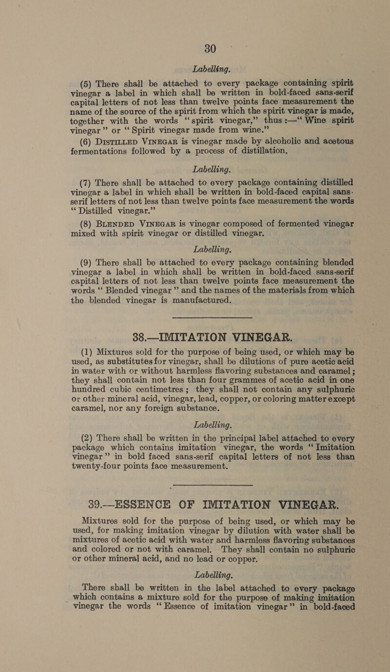 Labelling. (5) There shall be attached to every package containing spirit vinegar a label in which shall be written in bold-faced sans-serif capital letters of not less than twelve points face measurement the name of the source of the spirit from which the spirit vinegar is made, together with the words “spirit vinegar,” thus :—“ Wine spirit vinegar ”’ or “‘ Spirit vinegar made from wine.” (6) DistrLLED VINEGAR is vinegar made by alcoholic and acetous fermentations followed by a process of distillation. Labelling. (7) There shall be attached to every package containing distilled vinegar a label in which shall be written in bold-faced capital sans- serif letters of not less than twelve points face measurement the words ** Distilled vinegar.” (8) BLENDED VINEGAR is vinegar composed of fermented vinegar mixed with spirit vinegar or distilled vinegar. Labelling. (9) There shall be attached to every package containing blended vinegar a label in which shall be written in bold-faced sans-serif capital letters of not less than twelve points face measurement the words ‘‘ Blended vinegar ” and the names of the materials from which the blended vinegar is manufactured. 38.—IMITATION VINEGAR. (1) Mixtures sold for the purpose of being used, or which may be used, as substitutes for vinegar, shall be dilutions of pure acetic acid in water with or without harmless flavoring substances and caramel ; they shall contain not less than four grammes of acetic acid in one hundred cubic centimetres; they shall not contain any sulphuric or other mineral acid, vinegar, lead, copper, or coloring matter except caramel, nor any foreign substance. Labelling. (2) There shall be written in the principal label attached to every package which contains imitation vinegar, the words ‘ Imitation vinegar’ in bold faced sans-serif capital letters of not less than twenty-four points face measurement. 39.—_ESSENCE OF IMITATION VINEGAR. Mixtures sold for the purpose of being used, or which may be used, for making imitation vinegar by dilution with water shall be mixtures of acetic acid with water and harmless flavoring substances and colored or not with caramel. They shall contain no sulphuric or other mineral acid, and no lead or copper. Labelling. There shall be written in the label attached to every package _ which contains a mixture sold for the purpose of making imitation vinegar the words ‘‘ Essence of imitation vinegar” in bold-faced