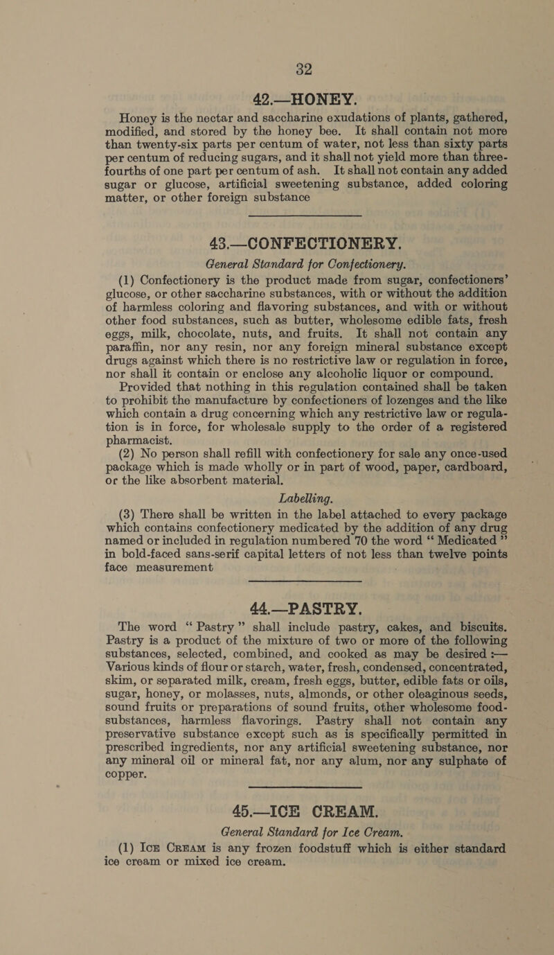 42.—HONEY. Honey is the nectar and saccharine exudations of plants, gathered, modified, and stored by the honey bee. It shall contain not more than twenty-six parts per centum of water, not less than sixty parts per centum of reducing sugars, and it shall not yield more than three- fourths of one part percentum ofash. It shall not contain any added sugar or glucose, artificial sweetening substance, added coloring matter, or other foreign substance 43.—-CONFECTIONERY. General Standard for Confectionery. (1) Confectionery is the product made from sugar, confectioners’ glucose, or other saccharine substances, with or without the addition of harmless coloring and flavoring substances, and with or without other food substances, such as butter, wholesome edible fats, fresh eggs, milk, chocolate, nuts, and fruits. It shall not contain any paraffin, nor any resin, nor any foreign mineral substance except drugs against which there is no restrictive law or regulation in force, nor shall it contain or enclose any alcoholic liquor or compound. Provided that nothing in this regulation contained shall be taken to prohibit the manufacture by confectioners of lozenges and the like which contain a drug concerning which any restrictive law or regula- tion is in force, for wholesale supply to the order of a registered pharmacist. (2) No person shall refill with confectionery for sale any once-used package which is made wholly or in part of wood, paper, cardboard, orc the like absorbent material. Labelling. (3) There shall be written in the label attached to every package which contains confectionery medicated by the addition of any drug named or included in regulation numbered 70 the word ‘* Medicated ” in bold-faced sans-serif capital letters of not less than twelve points face measurement 44.—PASTRY. The word ‘ Pastry ” shall include pastry, cakes, and biscuits. Pastry is a product of the mixture of two or more of the following substances, selected, combined, and cooked as may be desired :— Various kinds of flour or starch, water, fresh, condensed, concentrated, skim, or separated milk, cream, fresh eggs, butter, edible fats or oils, sugar, honey, or molasses, nuts, almonds, or other oleaginous seeds, sound fruits or preparations of sound fruits, other wholesome food- substances, harmless flavorings. Pastry shall not contain any preservative substance except such as is specifically permitted in ~ prescribed ingredients, nor any artificial sweetening substance, nor any mineral oil or mineral fat, nor any alum, nor any sulphate of copper. 45.—ICH CREAM. General Standard for Ice Cream. (1) Ick Cram is any frozen foodstuff which is either standard ice cream or mixed ice cream.