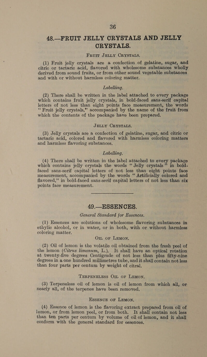 48._FRUIT JELLY CRYSTALS AND JELLY CRYSTALS. Fruit JELLY CRYSTALS. (1) Fruit jelly crystals are a confection of gelatine, sugar, and citric or tartaric acid, flavored with wholesome substances wholly derived from sound fruits, or from other sound vegetable substances and with or without harmless coloring matter. Labelling. (2) There shall be written in the label attached to every package which contains fruit jelly crystals, in bold-faced sans-serif capital letters of not less than eight points face measurement, the words ‘“* Fruit jelly crystals,” accompanied by the name of the fruit from which the contents of the package have been prepared. JELLY CRYSTALS. (3) Jelly crystals are a confection of gelatine, sugar, and citric or tartaric acid, colored and flavored with harmless coloring matters and harmless flavoring substances. Labelling. (4) There shall be written in the label attached to every package which contains jelly crystals the words ‘Jelly crystals”? in bold- faced sans-serif capital letters of not less than eight points face measurement, accompanied by the words ‘“ Artificially colored and flavored,” in bold-faced sans-serif capital letters of not less than six points face measurement. 49.—_ ESSENCES. General Standard for Essences. (1) Essences are solutions of wholesome flavoring substances in ethylic alcohol, or in water, or in both, with or without harmless coloring matter. Om or LEMon. (2) Oil of lemon is the volatile oil obtained from the fresh peel of the lemon (Citrus limonum, L.). It shall have an optical rotation at twenty-five degrees Centigrade of not less than plus fifty-nine degrees in a one hundred millimetres tube, and it shall contain not less than four parts per centum by weight of citral. TERPENELESS Ort or LEMON, (3) Terpeneless oil of lemon is oil of lemon from which all, or nearly all, of the terpenes have been removed. EssENCE oF LEMON. (4) Essence of lemon is the flavoring extract prepared from oil of lemon, or from lemon peel, or from both. It shall contain not less than ten parts per centum by volume of oil of lemon, and it shall conform with the general standard for essences. .