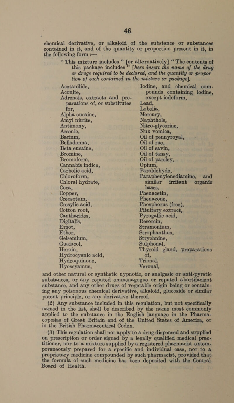 chemical derivative, or alkaloid of the substance or substances contained in it, and of the quantity or proportion present in it, in the following form :— ‘“This mixture includes ” [or alternatively] ‘‘ The contents of Acetanilide, Aconite, Adrenals, extracts and pre- Iodine, and chemical com- pounds containing iodine, except iodoform, parations of, or substitutes Lead, for, Lobelia, Alpha eucaine, Mercury, Amy] nitrite, Naphthols, Antimony, Nitro-glycerine, Arsenic, Nux vomica, Barium, Oil of pennyroyal, Belladonna, Oil of rue, Beta eucaine, Oil of savin, Bromine, Oil of tansy, Bromoform, Oil of parsley, Cannabis indica, Opium, Carbolic acid, Paraldehyde, Chloroform, Paraphenylenediamine, and Chloral hydrate, similar irritant organic Coca, bases, . Copper, Phenacetin, Creosotum, Phenazone, Cresylic acid, Phosphorus (free), Cotton root, Pituitary extract, Cantharides, Pyrogallic acid, Digitalis, Resorcin, Ergot, Stramonium, Ether, Strophanthus, Gelsemium, Strychnine, Guaiacol, Sulphonal, Heroin, Thyroid gland, preparations Hydrocyanic acid, of, Hydroquinone, Trional, Hyoscyamus, Veronal, and other natural or synthetic nypnotic, or analgesic or anti-pyretic substances, or any reputed emmenagogue or reputed abortifacient substance, and any other drugs of vegetable origin being or contain- ing any poisonous chemical derivative, alkaloid, glucoside or similar potent principle, or any derivative thereof. (2) Any substance included in this regulation, but not specifically named in the list, shall be described by the name most commonly applied to the substance in the English language in the Pharma- copeeias of Great Britain and of the United States of America, or in the British Pharmaceutical Codex. (3) This regulation shall not apply to a drug dispensed and supplied on prescription or order signed by a legally qualified medical prac- titioner, nor to a mixture supplied by a registered pharmacist extem- poraneously prepared for a specific and individual case, nor to a proprietary medicine compounded by such pharmacist, provided that the formula of such medicine has been deposited with the Central Board of Health.