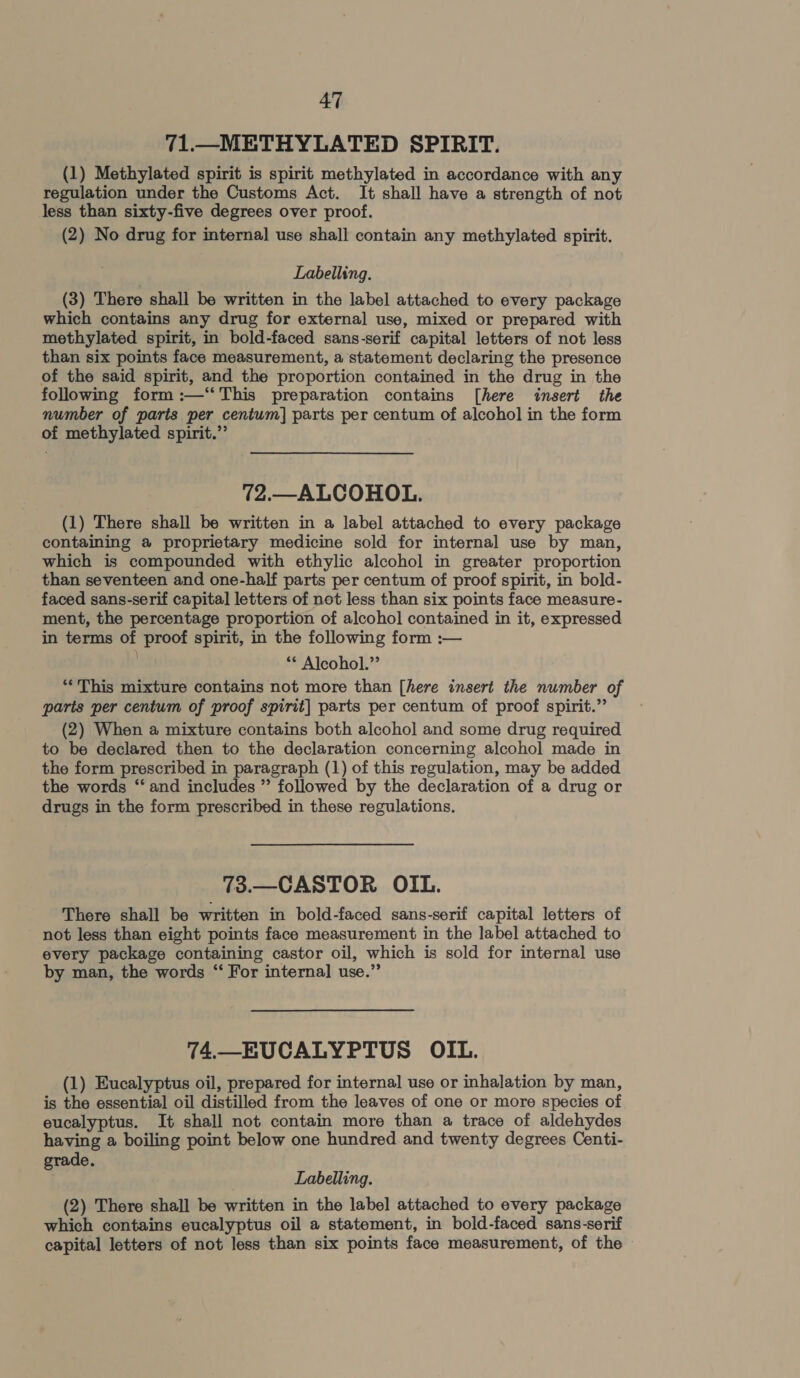 71.—METHYLATED SPIRIT. (1) Methylated spirit is spirit methylated in accordance with any regulation under the Customs Act. It shall have a strength of not less than sixty-five degrees over proof. (2) No drug for interna] use shall contain any methylated spirit. Labelling. (3) There shall be written in the label attached to every package which contains any drug for external use, mixed or prepared with methylated spirit, in bold-faced sans-serif capital letters of not less than six points face measurement, a statement declaring the presence of the said spirit, and the proportion contained in the drug in the following form :—‘“ This preparation contains [here insert the number of paris per centum] parts per centum of alcohol in the form of methylated spirit.’ 72.— ALCOHOL. (1) There shall be written in a label attached to every package containing a proprietary medicine sold for internal use by man, which is compounded with ethylic alcohol in greater proportion than seventeen and one-half parts per centum of proof spirit, in bold- faced sans-serif capital letters of not less than six points face measure- ment, the percentage proportion of alcohol contained in it, expressed in terms proof spirit, in the following form :— ** Alcohol.” ** This mixture contains not more than [here insert the number of parts per centum of proof spirit] parts per centum of proof spirit.” (2) When a mixture contains both alcohol and some drug required to be declared then to the declaration concerning alcohol made in the form prescribed in paragraph (1) of this regulation, may be added the words “‘ and includes ” followed by the declaration of a drug or drugs in the form prescribed in these regulations. 73.—CASTOR OIL. There shall be written in bold-faced sans-serif capital letters of not less than eight points face measurement in the label attached to every package containing castor oil, which is sold for internal use by man, the words “ For internal] use.” 74.—EUCALYPTUS OIL. (1) Eucalyptus oil, prepared for internal use or inhalation by man, is the essential oil distilled from the leaves of one or more species of eucalyptus. It shall not contain more than a trace of aldehydes having a boiling point below one hundred and twenty degrees Centi- grade. Labelling. (2) There shall be written in the label attached to every package which contains eucalyptus oil a statement, in bold-faced sans-serif capital letters of not less than six points face measurement, of the -