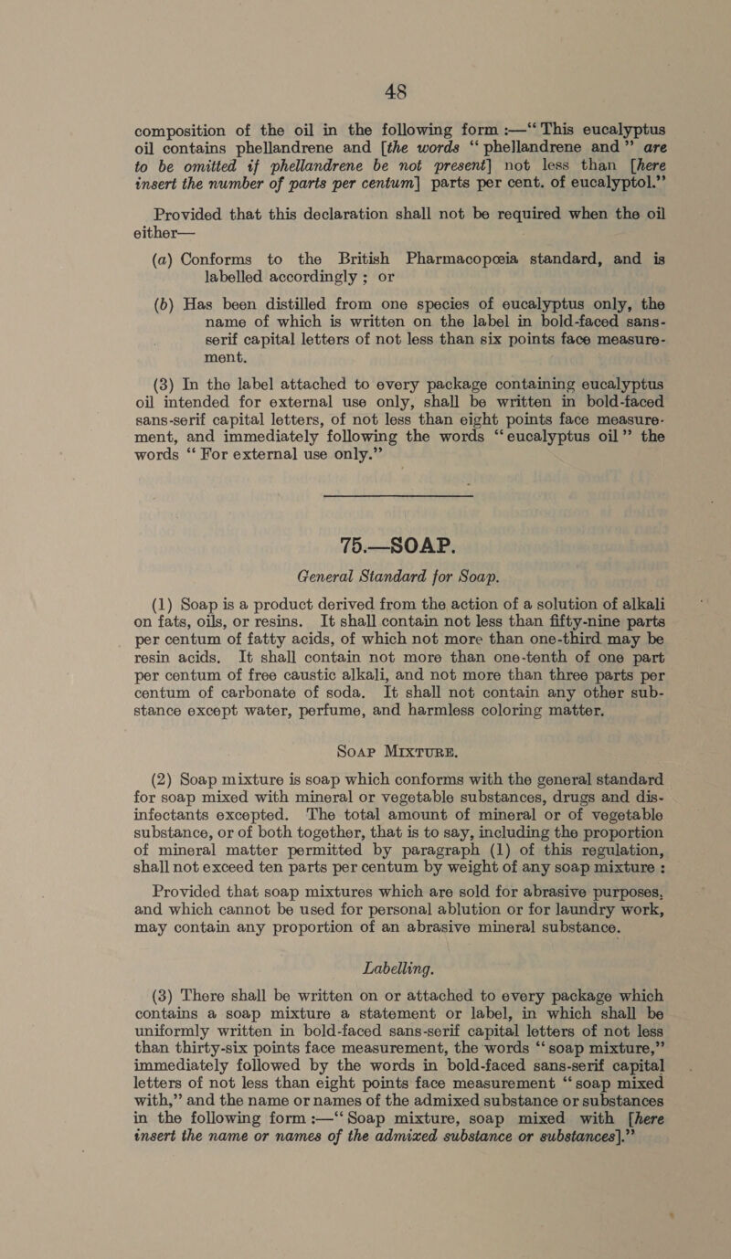 composition of the oil in the following form :—“‘ This eucalyptus oil contains phellandrene and [the words “‘ phellandrene and” are to be omitted if phellandrene be not present] not less than [here insert the number of parts per centum] parts per cent. of eucalyptol.” Provided that this declaration shall not be required when the oil either— (a) Conforms to the British Pharmacopoeia standard, and is labelled accordingly ; or (b) Has been distilled from one species of eucalyptus only, the name of which is written on the label in bold-faced sans- serif capital letters of not less than six points face measure- ment. (3) In the label attached to every package containing eucalyptus oil intended for external use only, shall be written in bold-faced sans-serif capital letters, of not less than eight points face measure- ment, and immediately following the words “eucalyptus oil’’ the words “‘ For external] use only.” 75.—SOAP. General Standard for Soap. (1) Soap is a product derived from the action of a solution of alkali on fats, oils, or resins. It shall contain not less than fifty-nine parts per centum of fatty acids, of which not more than one-third may be resin acids. It shall contain not more than one-tenth of one part per centum of free caustic alkali, and not more than three parts per centum of carbonate of soda. It shall not contain any other sub- stance except water, perfume, and harmless coloring matter. Soap MIxTURE. (2) Soap mixture is soap which conforms with the general standard for soap mixed with mineral or vegetable substances, drugs and dis- infectants excepted. The total amount of mineral or of vegetable substance, or of both together, that is to say, including the proportion of mineral matter permitted by paragraph (1) of this regulation, shall not exceed ten parts per centum by weight of any soap mixture : Provided that soap mixtures which are sold for abrasive purposes, and which cannot be used for personal ablution or for laundry work, may contain any proportion of an abrasive mineral substance. Labelling. (3) There shall be written on or attached to every package which contains a soap mixture a statement or label, in which shall be uniformly written in bold-faced sans-serif capital letters of not less than thirty-six points face measurement, the words “‘ soap mixture,” immediately followed by the words in bold-faced sans-serif capital letters of not less than eight points face measurement ‘‘ soap mixed with,’’ and the name or names of the admixed substance or substances in the following form :—‘‘Soap mixture, soap mixed with [here insert the name or names of the admixed substance or substances].”