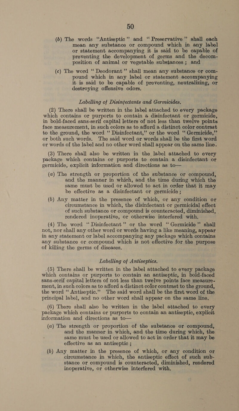 (6) The words ‘Antiseptic’? and ‘‘ Preservative ” shall each mean any substance or compound which in any label or statement accompanying it is said to be capable of preventing the development of germs and the decom- position of animal or vegetable substances ; and (c) The word ‘‘ Deodorant ” shall mean any substance or com- pound which in any label or statement accompanying it is said to be capable of preventing, neutralizing, or destroying offensive odors. Labelling of Disinfectants and Germicides. (2) There shall be written in the label attached to every package which contains or purports to contain a disinfectant or germicide, in bold-faced sans-serif capital letters of not less than twelve points face measurement, in such colors as to afford a distinct color contrast to the ground, the word ‘‘ Disinfectant,’’ or the word ‘‘ Germicide,”’ or both such words. The said word or words shall be the first word or words of the label and no other word shall appear on the same line. (3) There shall also be written in the label attached to every package which contains or purports to contain a disinfectant or germicide, explicit information and directions as to— (a) The strength or proportion of the substance or compound, and the manner in which, and the time during which the same must be used or allowed to act in order that it may be effective as a disinfectant or germicide ; (6) Any matter in the presence of which, or any condition or circumstance in which, the disinfectant or germicidal effect of such substance or compound is counteracted, diminished, © rendered inoperative, or otherwise interfered with. (4) The word ‘‘ Disinfectant ’”’ or the word ‘“ Germicide ”’ shall not, nor shall any other word or words having a like meaning, appear in any statement or label accompanying any package which contains any substance or compound which is not effective for the purpose of killing the germs of diseases. Labelling of Antiseptics. .(5) There shall be written in the label attached to every package which contains or purports to contain an antiseptic, in bold-faced sans-serif capital letters of not less than twelve points face measure- ment, in such colors as to afford a distinct color contrast to the ground, the word ‘‘ Antiseptic.”’ The said word shall be the first word of the principal label, and no other word shall appear on the same line. (6) There shall also be written in the label attached to every package which contains or purports to contain an antiseptic, explicit information and directions as to— (a) The strength or proportion of the substance or compound, and the manner in which, and the time during which, the same must be used or allowed to act in order that it may be effective as an antiseptic ; (6) Any matter in the presence of which, or any condition or circumstance in which, the antiseptic effect of such sub- stance or compound is counteracted, diminished, rendered inoperative, or otherwise interfered with.