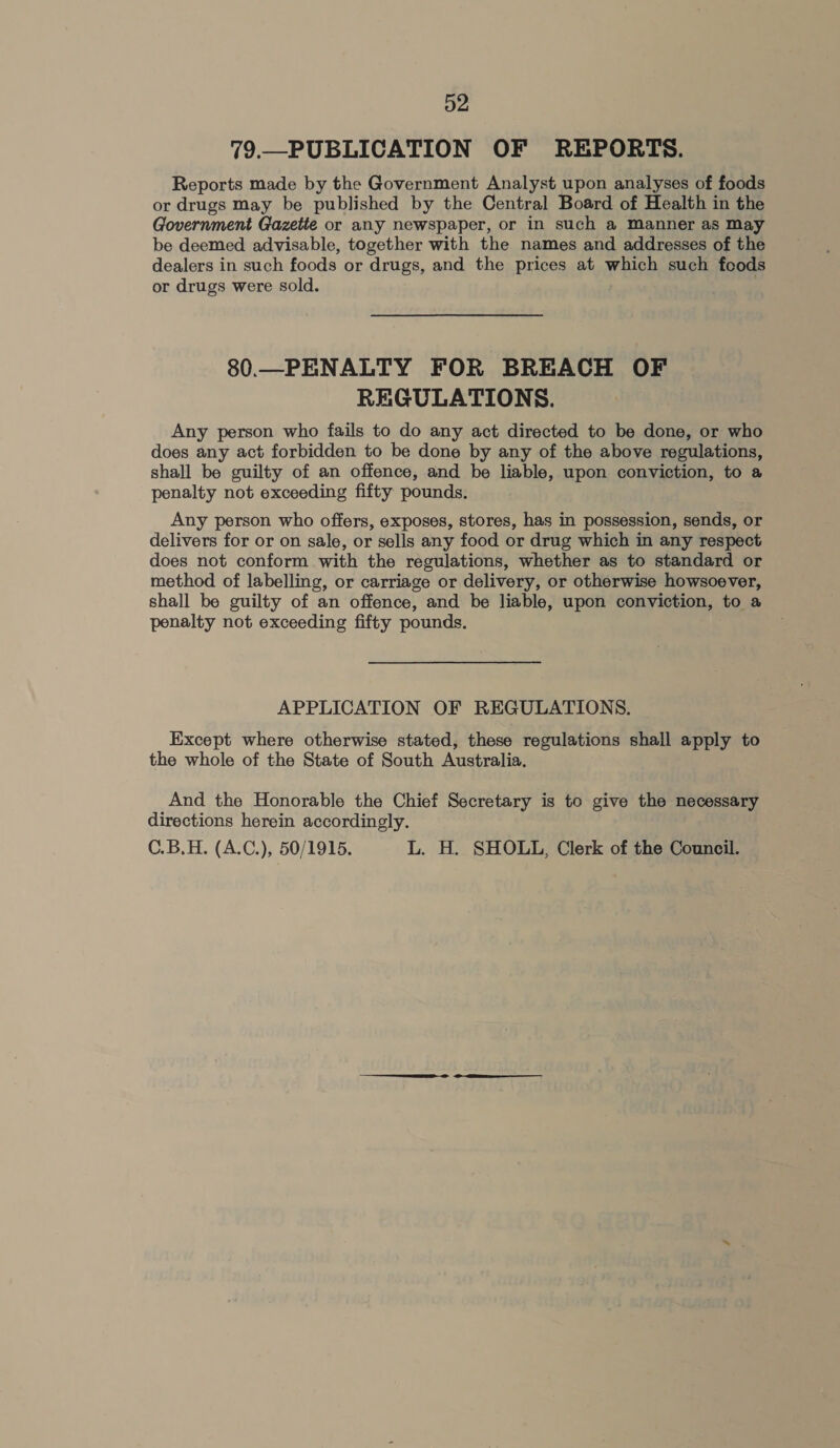 79.—PUBLICATION OF REPORTS. Reports made by the Government Analyst upon analyses of foods or drugs may be published by the Central Board of Health in the Government Gazette or any newspaper, or in such a Manner as May be deemed advisable, together with the names and addresses of the dealers in such foods or drugs, and the prices at which such foods or drugs were sold. | 80.—PENALTY FOR BREACH OF REGULATIONS. Any person who fails to do any act directed to be done, or who does any act forbidden to be done by any of the above regulations, shall be guilty of an offence, and be liable, upon conviction, to a penalty not exceeding fifty pounds. Any person who offers, exposes, stores, has in possession, sends, or delivers for or on sale, or sells any food or drug which in any respect does not conform with the regulations, whether as to standard or method of labelling, or carriage or delivery, or otherwise howsoever, shall be guilty of an offence, and be liable, upon conviction, to a penalty not exceeding fifty pounds. APPLICATION OF REGULATIONS. Except where otherwise stated, these regulations shall apply to the whole of the State of South Australia. And the Honorable the Chief Secretary is to give the necessary directions herein accordingly. C.B.H. (A.C), 50/1915. L. H. SHOLL, Clerk of the Council.