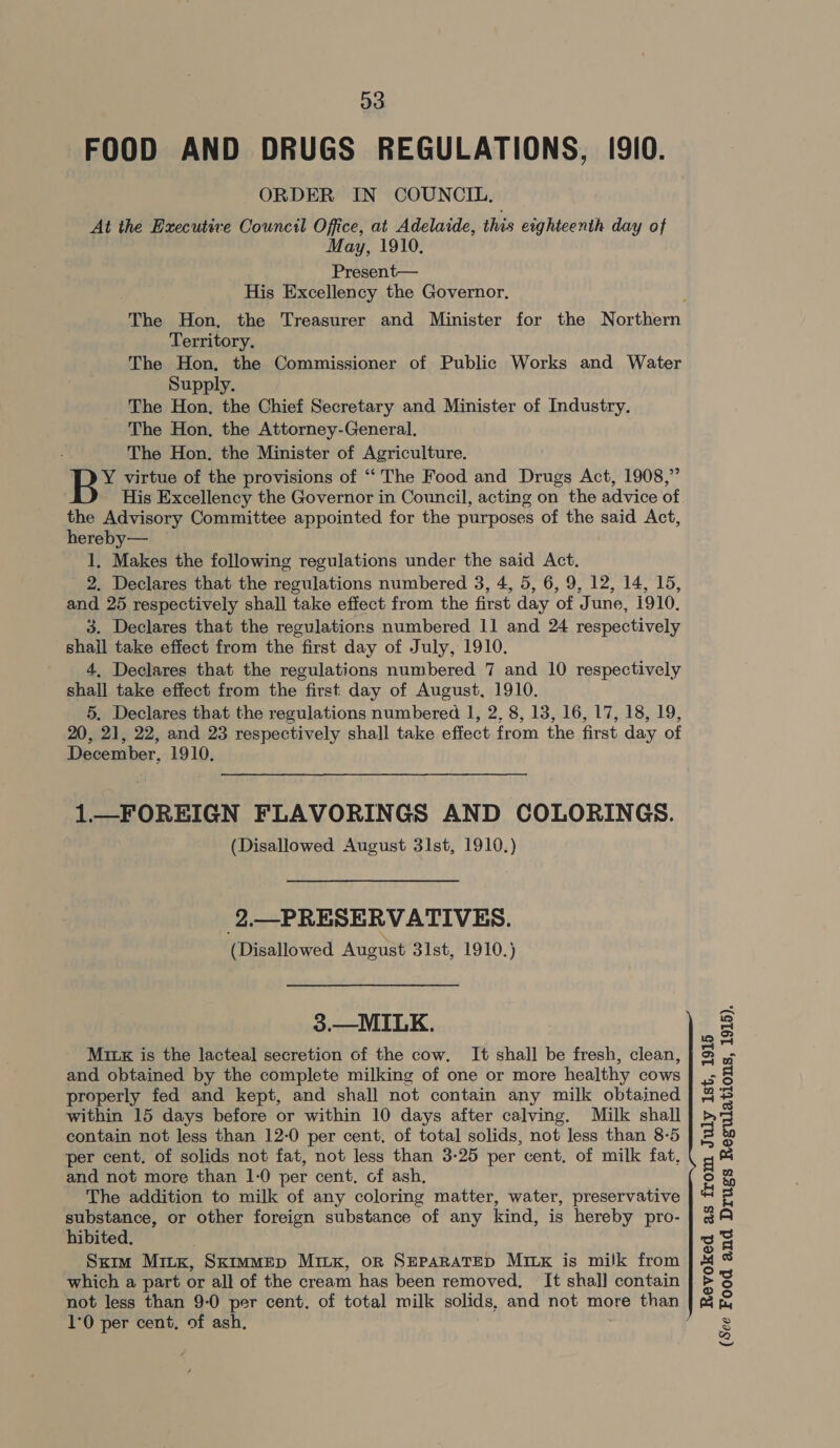 FOOD AND DRUGS REGULATIONS, (9I0. ORDER IN COUNCIL. At the Bxecutive Council Office, at Adelaide, this eighteenth day of May, 1910. Present— His Excellency the Governor, The Hon, the Treasurer and Minister for the Northern Territory. The Hon, the Commissioner of Public Works and Water Supply. The Hon, the Chief Secretary and Minister of Industry. The Hon, the Attorney-General. The Hon. the Minister of Agriculture. B* virtue of the provisions of “‘ The Food and Drugs Act, 1908,” His Excellency the Governor in Council, acting on the advice of the Advisory Committee appointed for the purposes of the said Act, hereby— 1, Makes the following regulations under the said Act, 2. Declares that the regulations numbered 3, 4, 5, 6, 9, 12, 14, 15, and 25 respectively shall take effect from the first day of June, 1910. 3. Declares that the regulations numbered 11 and 24 respectively shail take effect from the first day of July, 1910. 4, Declares that the regulations numbered 7 and 10 respectively shall take effect from the first day of August, 1910. 5. Declares that the regulations numbered I, 2, 8, 13, 16, 17, 18, 19, 20, 21, 22, and 23 respectively shall take effect from the first day of December, 1910. 1—FOREIGN FLAVORINGS AND COLORINGS. (Disallowed August 31st, 1910.) 2.—PRESERVATIVES. (Disallowed August 31st, 1910.) 3.—MILK. Mix is the lacteal secretion of the cow. It shall be fresh, clean, and obtained by the complete milking of one or more healthy cows properly fed and kept, and shall not contain any milk obtained within 15 days before or within 10 days after calving. Milk shall contain not less than 12-0 per cent, of total solids, not less than 8-5 per cent. of solids not fat, not less than 3-25 per cent, of milk fat, and not more than 1-0 per cent, of ash, The addition to milk of any coloring matter, water, preservative substance, or other foreign substance of any kind, is hereby pro- hibited. Sxim Minx, SkimmeEp Mitxk, or SEPARATED Mixx is milk from which a part or all of the cream has been removed, It shal] contain not less than 9:0 per cent. of total milk solids, and not more than 1°0 per cent, of ash, Revoked as from July Ist, 1915 (See Food and Drugs Regulations, 1915).