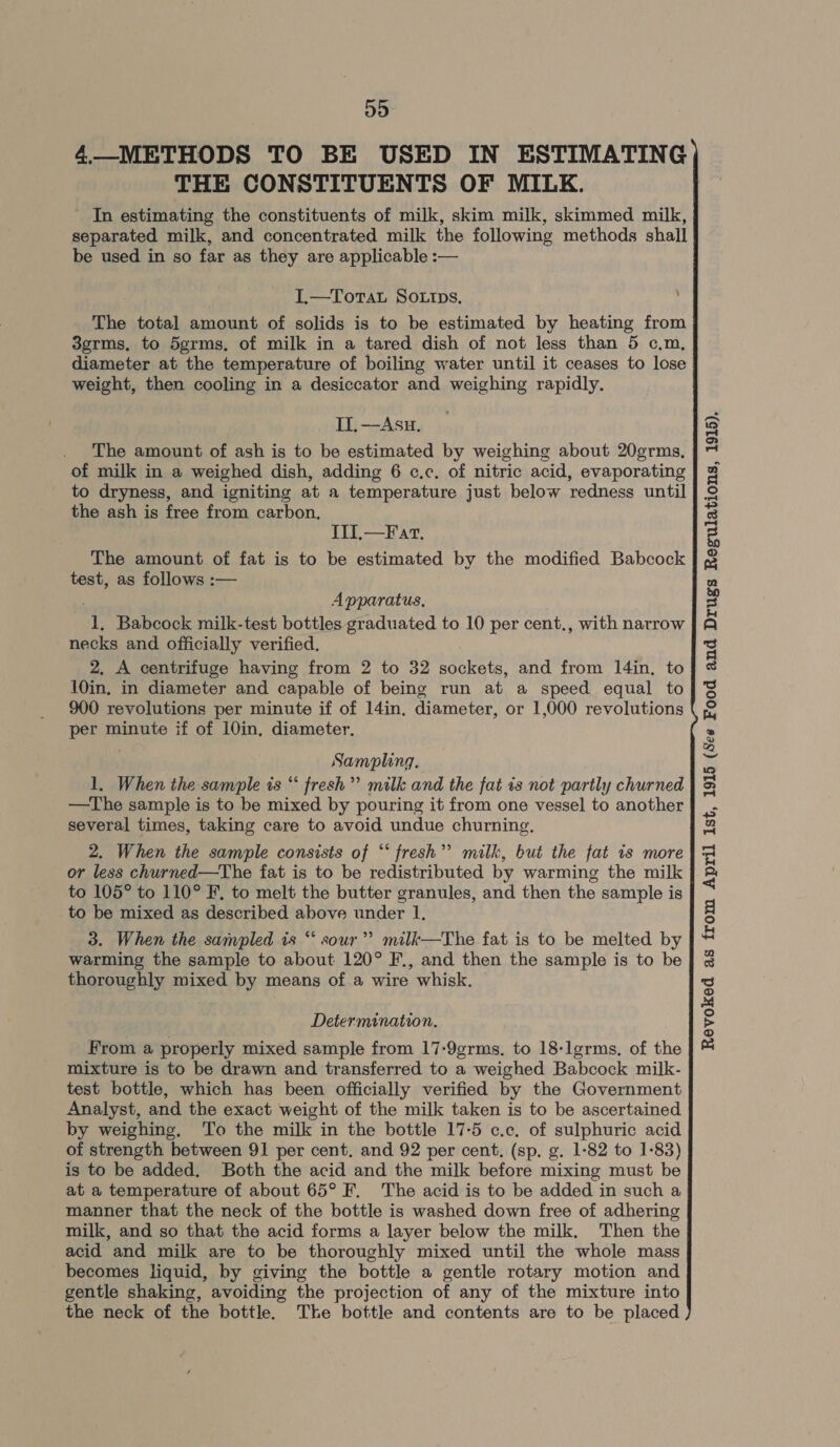 4.—METHODS TO BE USED IN ESTIMATING THE CONSTITUENTS OF MILK. ' In estimating the constituents of milk, skim milk, skimmed milk, separated milk, and concentrated milk the following methods shall be used in so far as they are applicable :— \ I.—Tortat So.tips, The total amount of solids is to be estimated by heating from 3grms, to 5grms, of milk in a tared dish of not less than 5 c.m, diameter at the temperature of boiling water until it ceases to lose weight, then cooling in a desiccator and weighing rapidly. IT, —Asu. The amount of ash is to be estimated by weighing about 20grms, of milk in a weighed dish, adding 6 c.c. of nitric acid, evaporating to dryness, and igniting at a temperature just below redness until the ash is free from carbon, 1th AT. The amount of fat is to be estimated by the modified Babcock to 105° to 110° F, to melt the butter granules, and then the sample is to be mixed as described above under 1, warming the sample to about 120° F., and then the sample is to be thoroughly mixed by means of a wire whisk. © Determination. From a properly mixed sample from 17-9grms. to 18-lgrms, of the mixture is to be drawn and transferred to a weighed Babcock milk- test bottle, which has been officially verified by the Government Analyst, and the exact weight of the milk taken is to be ascertained by weighing. To the milk in the bottle 17-5 c.c. of sulphuric acid of strength between 91 per cent. and 92 per cent. (sp. g. 1-82 to 1-83) is to be added. Both the acid and the milk before mixing must be at a temperature of about 65° F. The acid is to be added in such a manner that the neck of the bottle is washed down free of adhering milk, and so that the acid forms a layer below the milk. Then the acid and milk are to be thoroughly mixed until the whole mass becomes liquid, by giving the bottle a gentle rotary motion and gentle shaking, avoiding the projection of any of the mixture into the neck of the bottle. The bottle and contents are to be placed