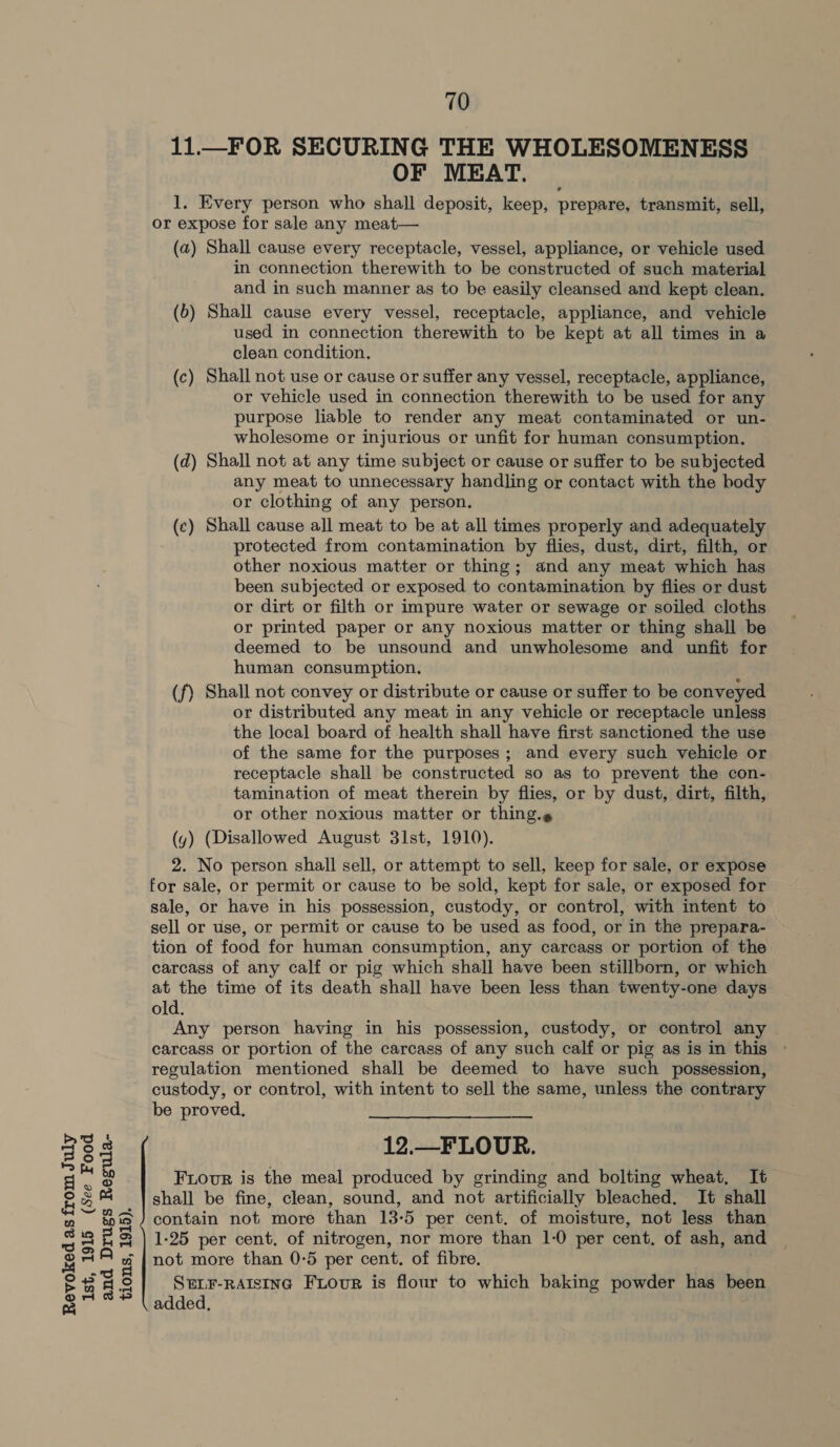 11.W_FOR SECURING THE WHOLESOMENESS OF MEAT. — 1. Every person who shall deposit, keep, prepare, transmit, sell, or expose for sale any meat— (a) Shall cause every receptacle, vessel, appliance, or vehicle used in connection therewith to be constructed of such material and in such manner as to be easily cleansed and kept clean. (b) Shall cause every vessel, receptacle, appliance, and vehicle used in connection therewith to be kept at all times in a (c) Shall not use or cause or suffer any vessel, receptacle, appliance, or vehicle used in connection therewith to be used for any purpose liable to render any meat contaminated or un- wholesome or injurious or unfit for human consumption. (d) Shall not at any time subject or cause or suffer to be subjected any meat to unnecessary handling or contact with the body or clothing of any person. (c) Shall cause all meat to be at all times properly and adequately protected from contamination by flies, dust, dirt, filth, or other noxious matter or thing; and any meat which has been subjected or exposed to contamination by flies or dust or dirt or filth or impure water or sewage or soiled cloths or printed paper or any noxious matter or thing shall be deemed to be unsound and unwholesome and unfit for human consumption. (f) Shall not convey or distribute or cause or suffer to be conveyed. or distributed any meat in any vehicle or receptacle unless the local board of health shall have first sanctioned the use of the same for the purposes; and every such vehicle or receptacle shall be constructed so as to prevent the con- tamination of meat therein by flies, or by dust, dirt, filth, or other noxious matter or thing.¢ 2. No person shall sell, or attempt to sell, keep for sale, or expose for sale, or permit or cause to be sold, kept for sale, or exposed for sale, or have in his possession, custody, or control, with intent to sell or use, or permit or cause to be used as food, or in the prepara- tion of food for human consumption, any carcass or portion of the carcass of any calf or pig which shall have been stillborn, or which at the time of its death shall have been less than twenty-one days old. Any person having in his possession, custody, or control any carcass or portion of the carcass of any such calf or pig as is in this regulation mentioned shall be deemed to have such possession, custody, or control, with intent to sell the same, unless the contrary be proved, 12.—_FLOUR. SELF-RAISING FLourR is flour to which baking powder has been added,