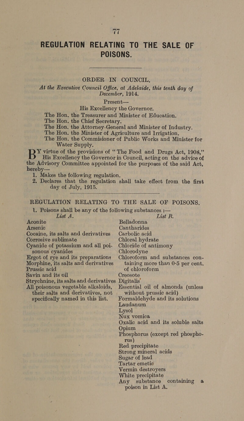 Water Supply. hereby— day of July, 1915.  List A. Aconite Arsenic Cocaine, its salts and derivatives Corrosive sublimate Cyanide of potassium and all poi- sonous cyanides Ergot of rye and its preparations Morphine, its salts and derivatives Prussic acid Savin and its vil All poisonous vegetable alkaloids, their salts and derivatives, not specifically named in this list. List RB. Belladonna Cantharides Carbolic acid Chloral hydrate Chloride of antimony Chlorodyne Chloroform and substances con- taining more than ()-5 per cent. of chloroform Creosote Digitalis’ Essential oil of almonds (unless without prussic acid) Formaldehyde and its solutions Laudanum Lysol Nux vomica Oxalic acid and its soluble salts Opium Phosphorus (except red phospho- rus) Red precipitate Strong mineral acids Sugar of lead Tartar emetic Vermin destroyers White precipitate Any substance poison in List A. containing a