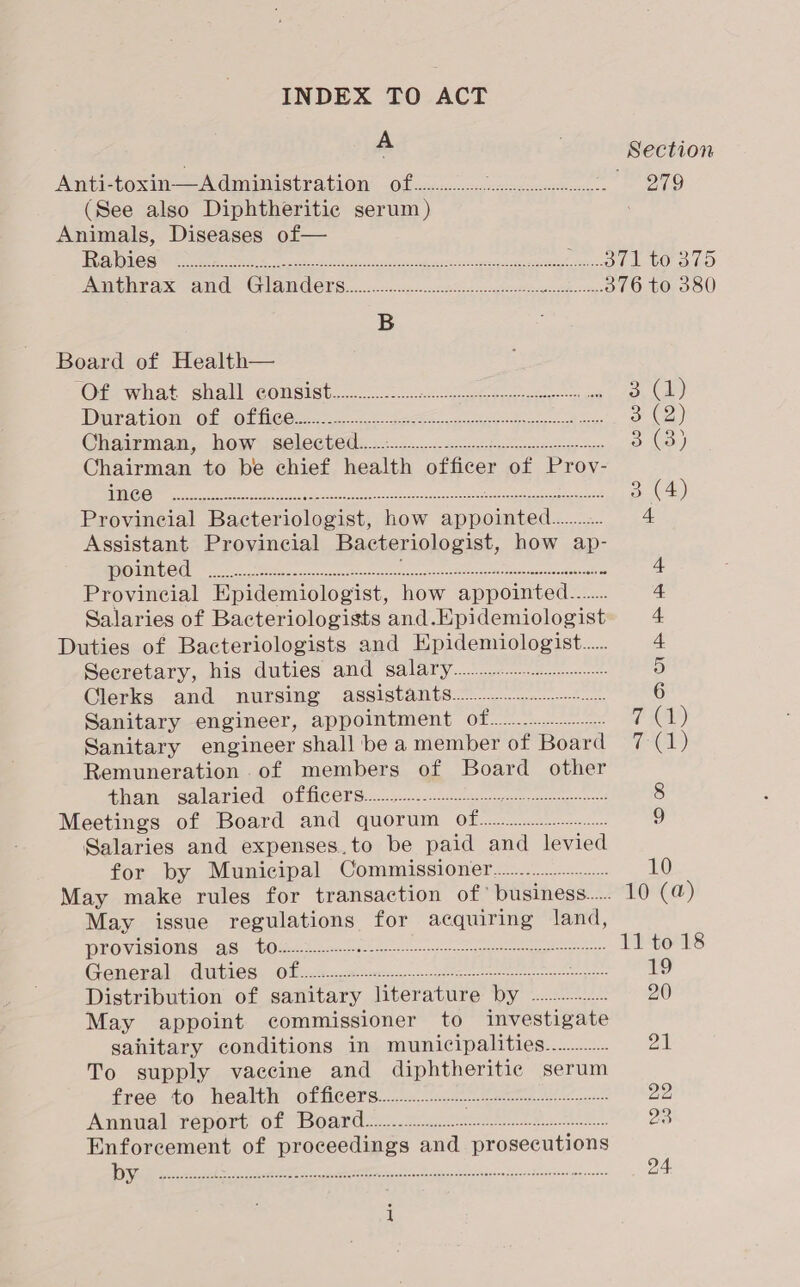 INDEX TO ACT A Section Anti-toxin—Administration of................ Smead ent fa i OTo (See also Diphtheritic serum ) : Animals, Diseases of— fC TIC ales ar Be 0s A te allen ae gener ReaD LUO ao PNT 2 Bae ar HAY) Cae © 2 0 C3 &lt;a Se 376 to 380 B Board of Health— Of what shall consist................. ee Oa ae) Die aiome of wet lice ee 62 eee oe oe gs, 3 (2) Chaiymam, show selected: 6.1. shale entag se 3 a) Chairman to be chief health officer of Prov- CS EE ie ea ene 3 (4) Provincial Bacteriologist, how oan see 4 Assistant Provincial Bacteriologist, how ap- pointed ..... ZA teabg ne to a LE a Ei by OD OO a 4 Provincial EKpidemiologist, how appointed... 4 Salaries of Bacteriologists and. Epidemiologist 4 Duties of Bacteriologists and Epidemiologist... 4 Secretary, his duties and salary... 5 Clerks and nursing assistants... oak 6 Sanitary engineer, appointment OF... gso TCL) Sanitary engineer shall be a member of Board 7 (1) Remuneration of members of Board other Mtns GALAEIOC. OU MCOTS: 2 pee.ncsesc tegen ceyaceiceeengen i 8 Meetings of Board and quorum of... 9 Salaries and expenses.to be paid and levied for by Municipal Commissioner................... 10 May make rules for transaction of’ business... 10 (a) May issue regulations for acquiring land, ROM IGIONM ihe COUN 2a capers 11 to 18 ae He Gill 54 CARLOS OO Be Pace crescent eee ae oid 19 Distribution of sanitary fitera ture Wy ot see 20 May appoint commissioner to investigate sahitary conditions in municipalities............. 2 To supply vaccine and diphtheritic serum fxeoa to healei, GIUCEVS: 0c. sxpn nem tats 22 Aemiab report Oi BOSLO 52.3 gos ren eet ee ten 23 Enforcement of proceedings and prosecutions Dm ee AI ert ia Pad tanec ocean nee 24