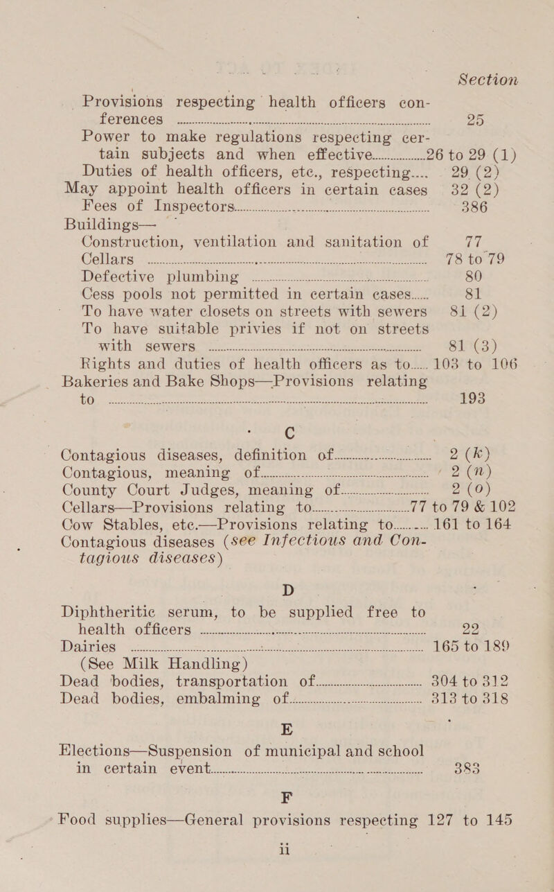 | | Section Provisions respecting health officers con- POROHIGES tee ciao nd eee tie a Pd ee oe 25 Power to make regulations respecting cer- tain subjects and when effective................ 26 to 29. (1) Duties of health officers, etc., respecting.... 29 (2) May appoint health officers in certain cases 32 (2) Pees. oF Imspectors.c. ta ee ee 386 Buildings— ~ Construction, ventilation and sanitation of ae Se liants oo. ate ae ee ea keen ee ee 78 to 79 DVetechive “pinning... see 80 Cess pools not permitted in certain eases..... 81 To have water closets on streets with sewers 81 (2) To have suitable privies if not on streets Witin BOWE Pee et ot a ov) sees Peas 81 (3) Rights and duties of health officers as : to... 103 to 106 _ Bakeries and Bake Shops—Provisions a nas Ora eae eestor era ee ee eee 193 | C , Contagious diseases, definition of................. vee 2 (kK) Contagious; “meaning 08.2. ce / 2 (nN) County Court Judges, meaning of... 2 (0) Cellars—Provisions relating 0.0.0.0... 77 to 79 &amp; 102 Cow Stables, ete.—Provisions relating to........ 161 to 164 Contagious diseases (see Infectious and Con- tagious diseases) D Diphtheritic serum, to be supplied free to @attl: (Hees. $cc ghee ae eee 22 TU CUTE: Sa eee ea eh eae PN AM CE INS RS aim, Ue 165 to 189 (See Milk fauanagy Dead. bodies; transportation of... 304 to 312 Dead. bodies, iembalming’ Of 20a eee 313 to 318 5 : Elections—Suspension of municipal and school ine certain jevent&lt; 3.0002 he) eee cas 383 F Food supplies—General provisions respecting 127 to 145 i