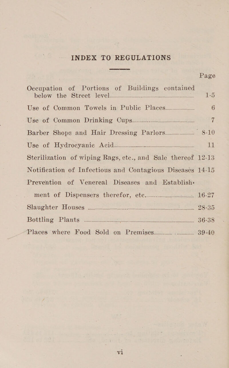 INDEX TO REGULATIONS  Page Occupation of Portions of Buildings contaimed below the “Street. level. 2 eee 1-5 Use of Common Towels in Public Places....................... 6 Use: of Common Drinking Cupesiii.es. 20s. 7 Barber Shops and Hair Dressing Parlors................. ~ 8-10 Use vot Eiydrocyanic Acide. 2.0 ee im Sterilization of wiping Rags, ete.,and Sale thereof 12-13 Notification of Infectious and Contagious Diseases 14-15 Prevention of Venereal Diseases and Establish: ment of Dispensers. therefor, ete..---:-.:-.csecnsne.) LO-27 SLA ptr DONS OS2 chrcat teen kaa asain ees, Oe ee 28-35 Bottling Planes: se ees raed Sere here 36-38 Places where Food Sold on Premises............ Aue 39-40 vl