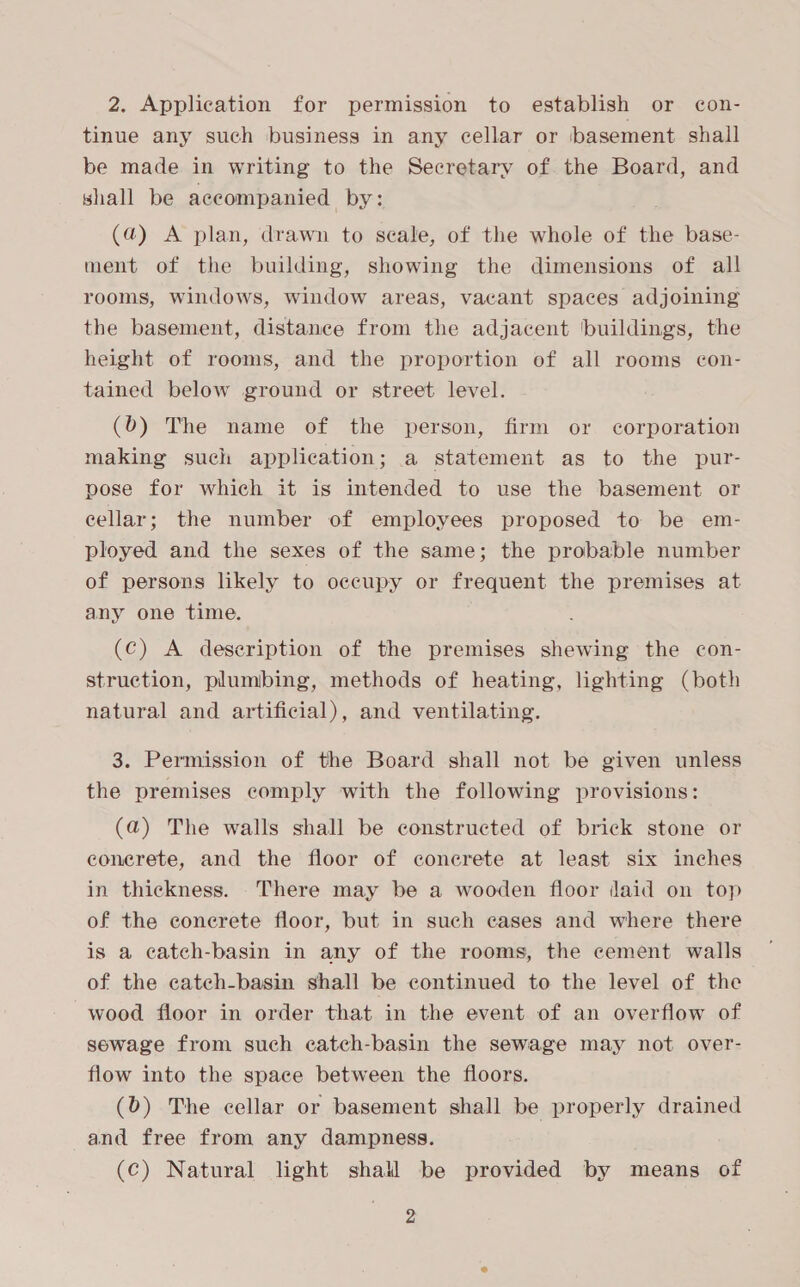 tinue any such business in any cellar or basement shall be made in writing to the Secretary of the Board, and shall be accompanied by: (a) A plan, drawn to seale, of the whole of the base- ment of the building, showing the dimensions of all rooms, windows, window areas, vacant spaces adjoining the basement, distance from the adjacent buildings, the height of rooms, and the proportion of all rooms con- tained below ground or street level. (b) The name of the person, firm or corporation making such application; a statement as to the pur- pose for which it is intended to use the basement or cellar; the number of employees proposed to be em- ployed and the sexes of the same; the probable number of persons likely to occupy or frequent the premises at any one time. (c) A deseription of the premises shewing the con- struction, plumbing, methods of heating, lighting (both natural and artificial), and ventilating. 3. Permission of the Board shall not be given unless the premises comply with the following provisions: (a) The walls shall be constructed of brick stone or econerete, and the floor of conerete at least six inches in thickness. There may be a wooden floor daid on top of the conerete floor, but in such cases and where there is a catch-basin in any of the rooms, the cement walls of the catch-basin shall be continued to the level of the wood floor in order that in the event of an overflow of sewage from such catch-basin the sewage may not over- flow into the space between the floors. (0) The cellar or basement shall be properly drained and free from any dampness. (c) Natural light shall be provided by means of 2