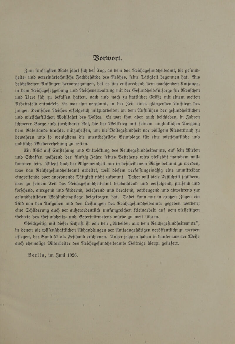 Vorwort. Zum fünfzigſten Male jährt ſich der Tag, an dem das Reichsgeſundheitsamt, die geſund— heits- und veterinärtechniſche Fachbehörde des Reiches, ſeine Tätigkeit begonnen hat. Aus beſcheidenen Anfängen hervorgegangen, hat es ſich entſprechend dem wachſenden Umfange, in dem Reichsgeſetzgebung und Reichsverwaltung mit der Geſundheitsfürſorge für Menſchen und Tiere ſich zu befallen hatten, nah und nad) zu ſtattlicher Größe mit einem weiten Arbeitsfeld entwidelt. Es war ihm vergönnt, in der Zeit eines glänzenden Aufitiegs des jungen Deutſchen Reiches erfolgreich mitzuarbeiten an dem Aufblühen der gejundheitlichen und wirtichaftlihden Wohlfahrt des Volkes. Es war ihm aber auch beichieden, in Jahren Ichwerer Sorge und furdhtbarer Not, die der Weltkrieg mit jeinem unglüdlihen Ausgang dem Vaterlande brachte, mitzuhelfen, um die Volksgeſundheit vor völligem Niederbruch zu bewahren und jo wenigjtens die unentbehrlihe Grundlage für eine wirtjchaftlihe und politiihe Wiedererhebung zu retten. Ein Blick auf Entjtehung und Entwidlung des Reichsgeſundheitsamts, auf ſein Wirken und Schaffen während der fünfzig Jahre feines Bejtehens wird vielleiht mandem will fommen ſein. Pflegt doch der Allgemeinheit nur in bejcheidenem Make befannt zu werden, was das NReichsgejundheitsamt arbeitet, weil dieſem verfallungsmähig eine unmittelbar eingreifende oder anordnende Tätigkeit nicht zufommt. Daher will dieje Fejtichrift ſchildern, was zu jeinem Teil das Reichsgejundheitsamt beobadhtend und verfolgend, prüfend und forſchend, anregend und fördernd, belehrend und beratend, vorbeugend und abwehrend zur gejundheitlihen Wohlfahrtspflege beigetragen hat. Dabei kann nur in großen Zügen ein Bild von den Aufgaben und den Leiltungen des Reihsgejundheitsamts gegeben werden; eine Schilderung auch der außerordentlich umfangreihen Kleinarbeit auf dem vieljeitigen Gebiete des Gejundheits- und VBeterinärwejens würde zu weit führen. Gleichzeitig mit diefer Schrift it von den „‚Arbeiten aus dem Reichsgefundheitsamte‘, in denen die willenichaftlihen Abhandlungen der Amtsangehörigen veröffentlicht zu werden pflegen, der Band 57 als Feitband erſchienen. Außer jegigen haben in danfenswerter Weile auch) ehemalige Mitarbeiter des Reichsgejundheitsamts Beiträge hierzu geliefert. Berlin, im Juni 1926.