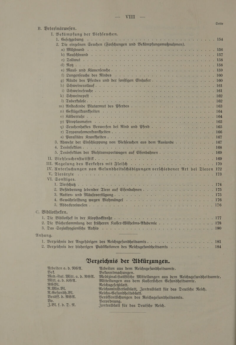 Seite B. Beterinärwejen. I. Befämpfung der Viehſeuchen. 1. Geſetzgebnggggg. Ve Er Fe 154 2. Die einzelnen Seuchen (Forſchungen und Befämpfungsmaßnahmen). a) Milgbrand -» - „um ee em m en mn a a ER En 156 b) Raufchbrend -- : Kr 2 ua wine vr I Beer ie A 157 ce) Tollmnt =. 2: 40 een een ee 158 A) Rohe 2. ee U SG 158 e) Maul und Klauenjeuihe, = :: = ». 12... 2 202 159 f) Lungenſeuche des Rindee 160 g) Räude des Pferdes und der fonitigen Einhufer. - - » 2 2 nn nen 160 h) Shweinerollauf- 2 2... 2 sn 2 ee a 161 i) Schweinefeude -. . x, = 7 a m 161 k) Schweinepeft . - =: 2... 2 sen Va re 162 1): Tuberkulofe -. 0022 Erg ee be a 2a) a 162 m) Anftedende Blutarmu Des: Pierbes Sie 163 n). Geflügeltcanfheiten ..... 2% 3 aa rim Se 164 0) Kälberr »... -.- -'.20 un mus ve Ne 164 pP) PBiroplasmolen =... 277 227 Pre a 1 ne 165 q) Seuhenhaftes VBerwerfen bei Rind und Pferd -. - - »» - 2. 2 2 rn en. 165 r) Trypanoſomentrantheite 166 8) Barafttäre Krankheiten. » Zr Fr EEE EPTIIEEEI TV ST 167 3. Abwehr der Einjchleppung von Viehſeuchen aus dem Auslande -. . -. » 2.2... 167 4. Desinfeltion -. 2°. u... 2 ae We RE 168 5. Desinfektion der VBiehtransportwagen auf Eifenbahnen.. . . » 2... 2.2... 169 DL. Biehleuhenftatiftit‘. 2.17 ee ee 169 III Regelung: des. Bertehrs. mit Wleiia.zı Ve 170 IV. Unterfuhungen von Gejundheitsihädigungen verihiedener Art bei Tieren 172 V. Tierär 173 VI. Sonſtiges. 1. Tierſchuußßzßzz ER EEE Fe BEE SE 174 2. Beförderung lebender. Ziere auf Eienbahnen ZI Far 175 3. Ratten und Mäufevertilgung ES —— IE IN Me 170 4. Gewährleiftung wegen -Biehmangel. - &gt;... 176 5. Abdeckereiweftfeee.. HEN U ABREIREES ER Eee 176 ©. Bibliotheken. 1. Die Bibliothek in Der Ktlopflodiirapen ne 2.22 177 2. Die Bücherſammlung der früheren Kaifer-Wilhelms-Afademie . - - - » 2 2 2 nn nn. 178 3. Das Sozialhygieniſhe ch 8 180 Anhang. —— TE 1. Verzeichnis der Angehörigen des Reihsgejundheitsamts. . - - » » &gt; 2 nn nn nn nn 181 2. Verzeichnis der bisherigen Publikationen des Reihsgejundheitsamts . . » » 2.2... 184 Verzeichnis der Abkürzungen. Arbeiten a. d. REN. Arbeiten aus dem Reichsgejundheitsamte. Bet. Befanntmadhungen. Med.-itat. Mitt. a. d. RGA. Medizinal-itatijtiihe Mitteilungen aus dem Reichsgefundheitsamte. Mitt. a.d. AGN. Mitteilungen aus dem Kaiſerlichen Gejundheitsamte. RGBl. Reichsgeſetzblatt. R.Min. Bl. Reichsminiſterialblatt, Zentralblatt für das Deutſche Reich. R.Geſundh. Bl. Reichs⸗Geſundheitsblatt. Veröff. dv. REA. Veröffentlichungen des Reichsgeſundheitsamts. V Verordnung. 