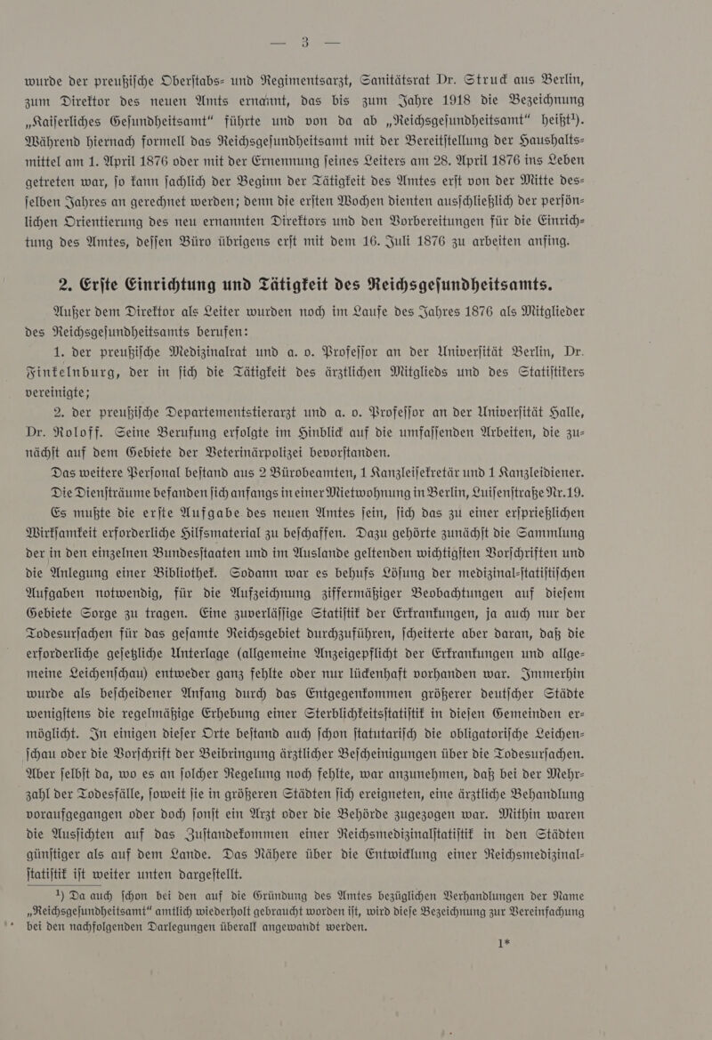 wurde der preußiſche Oberjtabs- und Negimentsarzt, Sanitätsrat Dr. Strud aus Berlin, zum Direktor des neuen Amts ernannt, das bis zum Jahre 1918 die Bezeichnung „Kailerlihes Gejundheitsamt“ führte und von da ab „Neichsgejundheitsamt“ beiht!). Mährend hiernach formell das Reichsgeſundheitsamt mit der Bereitjtellung der Haushalts- mittel am 1. April 1876 oder mit der Ernennung feines Leiters am 28. April 1876 ins Leben getreten war, jo kann jahlich der Beginn der Tätigkeit des Amtes erſt von der Mitte des— jelben Jahres an gerechnet werden; denn die erſten Wochen dienten ausſchließlich der perjön- lihen Orientierung des neu ernannten Direktors und den Vorbereitungen für die Einrich- tung des Amtes, dejjen Büro übrigens erjt mit dem 16. Juli 1876 zu arbeiten anfing. 2. Erjte Einrichtung und Tätigkeit des Reihsgefundheitsamts. Außer dem Direktor als Leiter wurden nod im Laufe des Jahres 1876 als Mitglieder des Neichsgejundheitsamts berufen: 1. der preußiſche Medizinalrat und a. o. Profeſſor an der Univerjität Berlin, Dr. Sinfelnburg, der in ſich die Tätigkeit des ärztlihen Mitglieds und des Statiſtikers vereinigte; 2. Der preußiiche Departementstierarzt und a. o. Profeſſor an der Univerjität Halle, Dr. Roloff. Seine Berufung erfolgte im Hinblid auf die umfaljenden Arbeiten, die zu— nächſt auf dem Gebiete der VBeterinärpolizei bevorjtanden. Das weitere PBerjonal bejtand aus 2 Bürobeamten, 1 Kanzleijefretär und 1 Kanzleidiener. Die Dienjträume befanden ſich anfangs in einer Mietwohnung in Berlin, Luiſenſtraße Nr. 19. Es mußte die erjte Aufgabe des neuen Amtes jein, ſich das zu einer erjpriehlichen Wirkſamkeit erforderlihe Hilfsmaterial zu beichaffen. Dazu gehörte zunächſt die Sammlung der in den einzelnen Bundesjtaaten und im Auslande geltenden wichtigjten Vorjchriften und die Anlegung einer Bibliothek. Sodann war es behufs Löjung der medizinal-statijtiichen Aufgaben notwendig, für die Aufzeihnung ziffermäßiger Beobahtungen auf dieſem Gebiete Sorge zu tragen. Eine zuverläjlige Statijtit der Erkrankungen, ja auch nur der Iodesurjahen für das gejamte Neichsgebiet Durhzuführen, jcheiterte aber daran, daß die erforderliche gejeßlihe Unterlage (allgemeine Anzeigepfliht der Erfranfungen und allge= meine Leichenjchau) entweder ganz fehlte oder nur lüdenhaft vorhanden war. Immerhin wurde als bejcheidener Anfang durch das Entgegenfommen größerer deutſcher Städte wenigitens die regelmäßige Erhebung einer Sterblichkeitsitatijtif in diefen Gemeinden er- mögliht. In einigen diejer Orte beitand auch Schon jtatutariich Die obligatoriihe Leichen- ſchau oder die Vorschrift der Beibringung ärztlicher Beicheinigungen über die Todesurjfachen. Aber ſelbſt da, wo es an ſolcher Regelung noch fehlte, war anzunehmen, daß bei der Mehr- zahl der Todesfälle, Joweit jie in größeren Städten ſich ereigneten, eine ärztliche Behandlung voraufgegangen oder Doch Jonjt ein Arzt oder Die Behörde zugezogen war. Mithin waren die Ausjihten auf das Zuſtandekommen einer Reihsmedizinalitatijtit in den Städten günjtiger als auf dem Lande. Das Nähere über die Entwidlung einer Neichsmedizinal- Itatijtik ijt weiter unten dargeltellt. 1) Da auch ſchon bei den auf die Gründung des Amtes bezüglihen Verhandlungen der Name „Reichsgejundheitsamt“ amtlich wiederholt gebraucht worden ift, wird dieſe Bezeichnung zur Vereinfachung bei den nachfolgenden Darlegungen überall angewandt werden. 1*