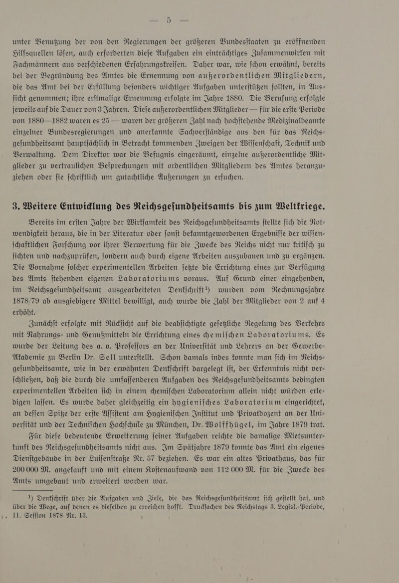 unter Benußung der von den Regierungen der größeren Bundesitaaten zu eröffnenden Hilfsquellen löfen, auch erforderten dieje Aufgaben ein einträchtiges Zuſammenwirken mit Fachmännern aus verjchiedenen Erfahrungsfreijen. Daher war, wie ſchon erwähnt, bereits bei der Begründung des Amtes die Ernennung von außerordentlichen Mitgliedern, die das Amt bei der Erfüllung bejonders wichtiger Aufgaben unterjtügen jollten, in Aus— jiht genommen; ihre erjtmalige Ernennung erfolgte im Jahre 1880. Die Berufung erfolgte jeweils auf die Dauer von 3 Jahren. Dieje außerordentlichen Mitglieder — für die erite Periode von 1880—1882 waren es 25 — waren der größeren Zahl nach hochſtehende Medizinalbeamte einzelner Bundesregierungen und anerkannte Sacdverjtändige aus den für das Neichs- gelundheitsamt hauptlählich in Betracht fommenden Zweigen der Wiſſenſchaft, Technif und Berwaltung. Dem Direktor war die Befugnis eingeräumt, einzelne außerordentlihe Mit- glieder zu vertraulihen Beſprechungen mit oxrdentlihen Mitgliedern des Amtes heranzus ziehen oder fie Schriftlihd um gutachtliche Außerungen zu erfuchen. 3. Weitere Entwidlung des Reihsgejundheitsamts bis zum Weltkriege. Bereits im erjten Jahre der Wirkſamkeit des Neichsgefundheitsamts jtellte ſich Die Not- wendigfeit heraus, die in der Literatur oder ſonſt befanntgewordenen Ergebnilje der wiljen- Ihaftlihen Forſchung vor ihrer Verwertung für die Jwede des Reichs nicht nur kritiſch zu ſichten und nachzuprüfen, Jondern auch durch eigene Arbeiten auszubauen und zu ergänzen. Die Bornahme ſolcher experimentellen Arbeiten jeßte die Errichtung eines zur Verfügung des Amts jtehenden eigenen Yaboratoriums voraus. Auf Grund einer eingehenden, im NReichsgejundheitsamt ausgearbeiteten Dentichrift!) wurden vom NRechnungsjahre 1878/79 ab ausgiebigere Mittel bewilligt, auch wurde die Zahl der Mitglieder von 2 auf 4 erhöht. Zunächſt erfolgte mit Rüdjicht auf die beablichtigte gejegliche Negelung des Verkehrs mit Nahrungs= und Genußmitteln die Errichtung eines chemiſchen Laboratoriums. Es wurde der Leitung des a. 0. Profeſſors an der Univerjität und Lehrers an der Gewerbe- Akademie zu Berlin Dr. Sell unterjtellt. Schon damals indes fonnte man ſich im NReichs- gejundheitsamte, wie in der erwähnten Denkſchrift dargelegt ijt, der Erkenntnis nicht ver- Ihließen, daß die Durch die umfaljenderen Aufgaben des Neichsgejundheitsamts bedingten experimentellen Arbeiten ſich in einem chemiſchen Laboratorium allein nicht würden erle- digen laljen. Es wurde daher gleichzeitig ein hygieniſches Laboratorium eingerichtet, an dejjen Spiße der erjte Aſſiſtent am Hygieniſchen Jnititut und Privatdozent an der Uni- verjität und der Techniſchen Hochſchule zu München, Dr. Wolffhbügel, im Jahre 1879 trat. Für dieſe bedeutende Erweiterung jeiner Aufgaben reichte die damalige Mietsunter— funft des Reichsgeſundheitsamts nicht aus. Im Spätjahre 1879 fonnte das Amt ein eigenes Dienjtgebäude in der Luiſenſtraße Nr. 57 beziehen. Es war ein altes Privathaus, das für 200 000 M. angefauft und mit einem Kojtenaufwand von 112 000M. für die Zwede des Amts umgebaut und erweitert worden war. 1) Denkſchrift über die Aufgaben und Ziele, die das NReichsgejundheitsamt ſich geitellt hat, und über die Wege, auf denen es diejelben zu erreichen hofft. Druckſachen des Reichstags 3. Legisl.- Periode,