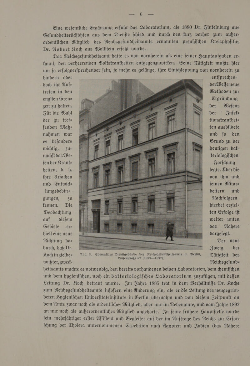 Gefundheitsrüdjichten aus dem Dienjte jchied und durch den Furz vorher zum außer— ordentlichen Mitglied des Neichsgejundheitsamts ernannten preußiſchen Kreisphyſikus Dr. Robert Koh aus Wollftein erjegt wurde. Das Reichsgefundheitsamt hatte es von vornherein als eine jeiner Hauptaufgaben er- kannt, den verheerenden Volkskrankheiten entgegenzuwirken. Seine Tätigkeit mußte hier um ſo erfolgverſprechender ſein, je mehr es gelänge, ihre Einſchleppung von vornherein zu hindern oder Be £ . entſprechen— doch ihr Auf⸗ derWeiſe neue treten in den Methoden zur engſten Gren— Ergründung zen zu halten. des Weſens Für die Wahl der Infek⸗ der zu tref— tionsfranfhei= fenden Maß— nahmen war es bejonders ten ausbildete und jo den Grund zu der wichtig, zus heutigen baf= nächſt das We⸗ teriologiſchen ſen der Krank— Forſchung heiten, d. h. legte. Über die ihre Urſachen von ihm und und Entwick— ſeinen Mitar— lungsbedin⸗ beitern und Nachfolgern hierbei erziel= gungen, zu kennen. Die  Beobachtung ten Erfolge iſt auf dieſem weiter unten Gebiete er— das Nähere hielt eine neue dargelegt. Richtung da— Der neue durch, daß Dr. Zweig der Koch in zielbe⸗ Abb. 3. Ehemaliges Dienſtgebäude des Reichsgeſundheitsamts in Berlin, QTätigfeit Des Zuifenjtraße 57 (1879—1897). wußter, zwed- Reichsgeſund⸗ heitsamts machte es notwendig, den bereits vorhandenen beiden Laboratorien, dem chemiſchen und dem hygieniſchen, noch ein bakteriologiſches Laboratorium zuzufügen, mit deſſen Leitung Dr. Koch betraut wurde. Im Jahre 1885 trat in dem Verhältniſſe Dr. Kochs zum Reichsgeſundheitsamte inſofern eine Anderung ein, als er die Leitung des neugegrün— deten Hygieniſchen Univerſitätsinſtituts in Berlin übernahm und von dieſem Zeitpunkt an dem Amte zwar noch als ordentliches Mitglied, aber nur im Nebenamte, und vom Jahre 1892 an nur noch als außerordentliches Mitglied angehörte. In ſeine frühere Hauptſtelle wurde ſein mehrjähriger erſter Aſſiſtent und Begleiter auf der im Auftrage des Reichs zur Erfor— ſchung der Cholera unternommenen Expedition nach Agypten und Indien (das Nähere