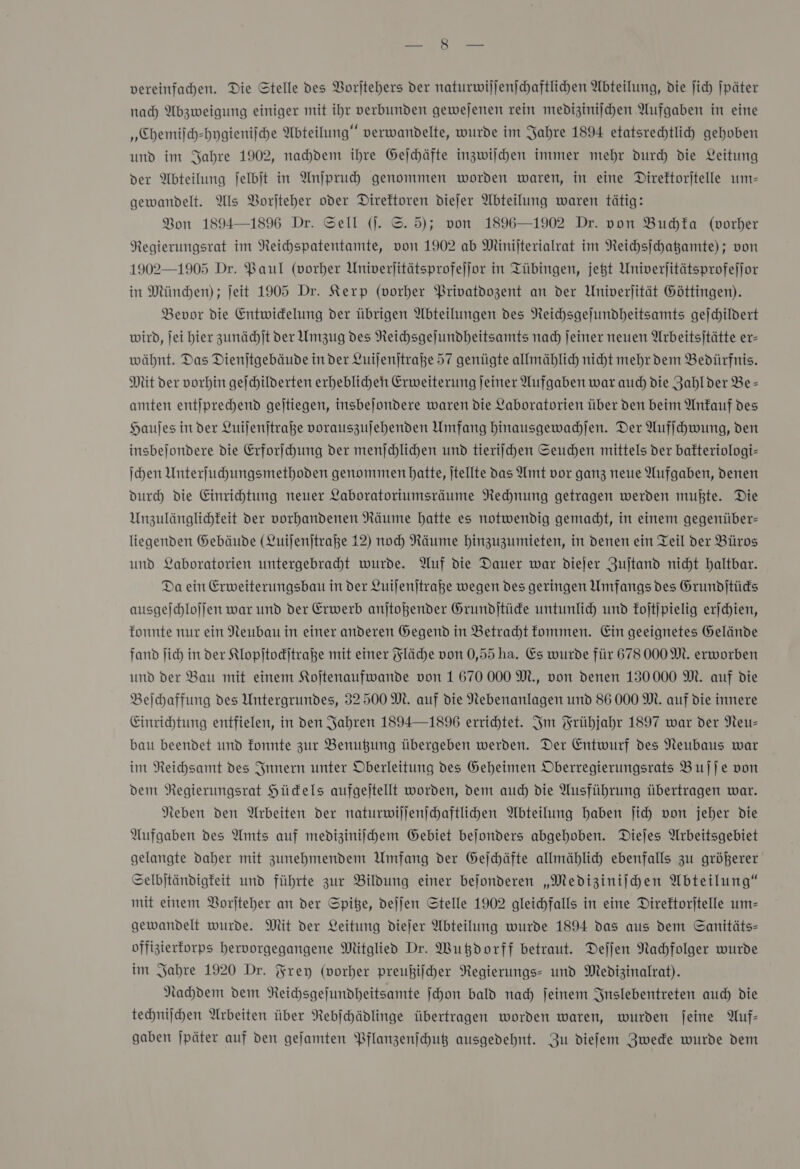 vereinfachen. Die Stelle des Vorjtehers der naturwiljenjchaftlichen Abteilung, die jich |päter nach Abzweigung einiger mit ihr verbunden gewejenen rein mediziniſchen Aufgaben in eine „Chemiſch-hygieniſche Abteilung“ verwandelte, wurde im Jahre 1894 etatsrechtlih gehoben und im Jahre 1902, nahdem ihre Gejchäfte inzwilchen immer mehr durch die Leitung der Abteilung Jelbit in Anjpruch genommen worden waren, in eine Direftorjtelle um— gewandelt. Als Vorjteher oder Direktoren diejer Abteilung waren tätig: Bon 1894—1896 Dr. Sell (j. ©. 5); von 1896—1902 Dr. von Buchka (vorher Regierungsrat im Reichspatentamte, von 1902 ab Minijterialrat im Reichsſchatzamte); von 1902—1905 Dr. Baul (vorher Univerjitätsprofejjor in Tübingen, jet Univerjitätsprofefjor in München) ; Jeit 1905 Dr. Kerp (vorher Privatdozent an der Univerjität Göttingen). Bevor die Entwidelung der übrigen Abteilungen des Neichsgejundheitsamts gejchildert wird, jei hier zunädhjt ver Umzug des Reichsgejundheitsamts nad Jeiner neuen Arbeitsjtätte er- wäbhnt. Das Dienjtgebäude in der Luijenjtraße 57 genügte allmählich nicht mehr dem Bedürfnis. Mit der vorhin gefchilderten erheblicheh Erweiterung jeiner Aufgaben war auch) die Zahlder Be- amten entjprechend gejtiegen, insbejondere waren die Laboratorien über den beim Anfauf des Haujes in der Luiſenſtraße vorauszujehenden Umfang hinausgewachſen. Der Aufſchwung, den insbejondere die Erforſchung der menſchlichen und tieriſchen Seuchen mittels der bafteriologi- \chen Unterfuhungsmethoden genommen hatte, jtellte das Amt vor ganz neue Aufgaben, denen durch die Einrihtung neuer Laboratoriumsräume Nechnung getragen werden mußte. Die Unzulänglichfeit der vorhandenen Räume hatte es notwendig gemacht, in einem gegenüber: liegenden Gebäude (Luijenjtraße 12) noch Räume hinzuzumieten, in denen ein Teil der Büros und Laboratorien untergebraht wurde. Auf die Dauer war diejer Zujtand nicht haltbar. Da ein Erweiterungsbau in der Luijenjtraße wegen des geringen Umfangs des Grundjtüds ausgeſchloſſen war und der Erwerb anjtoßender Grundjtüde untunlich und koſtſpielig erjchien, fonnte nur ein Neubau in einer anderen Gegend in Betracht fommen. Ein geeignetes Gelände fand ſich in der Klopſtockſtraße mit einer Fläche von 0,55 ha. Es wurde für 678 000M. erworben und der Bau mit einem Kojtenaufwande von 1670 000 M., von denen 130000 M. auf die Beihaffung des Untergrundes, 32500M. auf die Nebenanlagen und 86 000 M. auf die innere Einrichtung entfielen, in den Jahren 1894— 1896 errichtet. Im Frühjahr 1897 war der Neu: bau beendet und fonnte zur Benußung übergeben werden. Der Entwurf des Neubaus war im Reichsamt des Innern unter Oberleitung des Geheimen Oberregierungsrats Bujje von dem Regierungsrat Hüdels aufgeitellt worden, dem auch die Ausführung übertragen war. Neben den Arbeiten der naturwiſſenſchaftlichen Abteilung haben fich von jeher die Aufgaben des Amts auf mediziniihem Gebiet bejonders abgehoben. Diejes Arbeitsgebiet gelangte daher mit zunehmendem Umfang der Gejchäfte allmählich ebenfalls zu größerer Selbjtändigfeit und führte zur Bildung einer bejonderen „Mediziniſchen Abteilung“ mit einem Borjteher an der Spiße, dejjen Stelle 1902 gleichfalls in eine Direftorjtelle um- gewandelt wurde. Mit der Leitung diejer Abteilung wurde 1894 das aus dem GSanitäts- offizterforps hervorgegangene Mitglied Dr. Wutdorff betraut. Deſſen Nachfolger wurde im Jahre 1920 Dr. Frey (vorher preußifcher Regierungs- und Medizinalrat). Nahdem dem Reichsgejundheitsamte ſchon bald nad) jeinem Snslebentreten auch die technijchen Arbeiten über Nebjhädlinge übertragen worden waren, wurden jeine Auf- gaben jpäter auf den gefamten Pflanzenfhut ausgedehnt. Zu diefem Zwede wurde dem